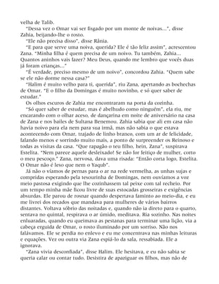 velha de Talib.
“Dessa vez o Omar vai ser fisgado por um monte de noivas...”, disse
Zahia, beijando-lhe o rosto.
“Ele não precisa disso”, disse Rânia.
“E para que serve uma noiva, querida? Ele é tão feliz assim”, acrescentou
Zana. “Minha filha é quem precisa de um noivo. Tu também, Zahia...
Quantos aninhos vais fazer? Meu Deus, quando me lembro que vocês duas
já foram crianças...”
“É verdade, preciso mesmo de um noivo”, concordou Zahia. “Quem sabe
se ele não dorme nessa casa?”
“Halim é muito velho para ti, querida”, riu Zana, apertando as bochechas
de Omar. “E o filho da Domingas é muito novinho, e só quer saber de
estudar.”
Os olhos escuros de Zahia me encontraram na porta da cozinha.
“Só quer saber de estudar, mas é abelhudo como ninguém”, ela riu, me
encarando com o olhar aceso, de dançarina em noite de aniversário na casa
de Zana e nos bailes de Sultana Benemou. Zahia sabia que ali em casa não
havia noivo para ela nem para sua irmã, mas não sabia o que estava
acontecendo com Omar, trajado de linho branco, com um ar de felicidade,
falando menos e sorrindo muito mais, a ponto de surpreender os Reinoso e
todas as visitas da casa. “Que rapagão o teu filho, hein, Zana”, suspirava
Estelita. “Nem parece aquele desleixado! Se não for feitiço de mulher, corto
o meu pescoço.” Zana, nervosa, dava uma risada: “Então corta logo, Estelita.
O Omar não é leso que nem o Yaqub”.
Já não o víamos de pernas para o ar na rede vermelha, as unhas sujas e
compridas esperando pela tesourinha de Domingas, nem ouvíamos a voz
meio pastosa exigindo que lhe cozinhassem tal peixe com tal recheio. Por
um tempo minha mãe ficou livre de suas estocadas grosseiras e exigências
absurdas. Ele parou de rosnar quando despertava faminto ao meio-dia, e eu
me livrei dos recados que mandava para mulheres de vários bairros
distantes. Voltava sóbrio das noitadas e, quando não ia direto para o quarto,
sentava no quintal, respirava o ar úmido, meditava. Ria sozinho. Nas noites
enluaradas, quando eu queimava as pestanas para terminar uma lição, via a
cabeça erguida de Omar, o rosto iluminado por um sorriso. Não nos
falávamos. Ele se perdia no enlevo e eu me concentrava nas minhas leituras
e equações. Vez ou outra via Zana espiá-lo da sala, ressabiada. Ele a
ignorava.
“Zana vivia desconfiada”, disse Halim. Ele hesitava, e eu não sabia se
queria calar ou contar tudo. Desistira de apaziguar os filhos, mas não de
 