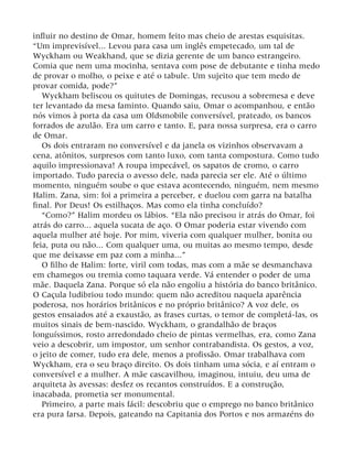 influir no destino de Omar, homem feito mas cheio de arestas esquisitas.
“Um imprevisível... Levou para casa um inglês empetecado, um tal de
Wyckham ou Weakhand, que se dizia gerente de um banco estrangeiro.
Comia que nem uma mocinha, sentava com pose de debutante e tinha medo
de provar o molho, o peixe e até o tabule. Um sujeito que tem medo de
provar comida, pode?”
Wyckham beliscou os quitutes de Domingas, recusou a sobremesa e deve
ter levantado da mesa faminto. Quando saiu, Omar o acompanhou, e então
nós vimos à porta da casa um Oldsmobile conversível, prateado, os bancos
forrados de azulão. Era um carro e tanto. E, para nossa surpresa, era o carro
de Omar.
Os dois entraram no conversível e da janela os vizinhos observavam a
cena, atônitos, surpresos com tanto luxo, com tanta compostura. Como tudo
aquilo impressionava! A roupa impecável, os sapatos de cromo, o carro
importado. Tudo parecia o avesso dele, nada parecia ser ele. Até o último
momento, ninguém soube o que estava acontecendo, ninguém, nem mesmo
Halim. Zana, sim: foi a primeira a perceber, e duelou com garra na batalha
final. Por Deus! Os estilhaços. Mas como ela tinha concluído?
“Como?” Halim mordeu os lábios. “Ela não precisou ir atrás do Omar, foi
atrás do carro... aquela sucata de aço. O Omar poderia estar vivendo com
aquela mulher até hoje. Por mim, viveria com qualquer mulher, bonita ou
feia, puta ou não... Com qualquer uma, ou muitas ao mesmo tempo, desde
que me deixasse em paz com a minha...”
O filho de Halim: forte, viril com todas, mas com a mãe se desmanchava
em chamegos ou tremia como taquara verde. Vá entender o poder de uma
mãe. Daquela Zana. Porque só ela não engoliu a história do banco britânico.
O Caçula ludibriou todo mundo: quem não acreditou naquela aparência
poderosa, nos horários britânicos e no próprio britânico? A voz dele, os
gestos ensaiados até a exaustão, as frases curtas, o temor de completá-las, os
muitos sinais de bem-nascido. Wyckham, o grandalhão de braços
longuíssimos, rosto arredondado cheio de pintas vermelhas, era, como Zana
veio a descobrir, um impostor, um senhor contrabandista. Os gestos, a voz,
o jeito de comer, tudo era dele, menos a profissão. Omar trabalhava com
Wyckham, era o seu braço direito. Os dois tinham uma sócia, e aí entram o
conversível e a mulher. A mãe cascavilhou, imaginou, intuiu, deu uma de
arquiteta às avessas: desfez os recantos construídos. E a construção,
inacabada, prometia ser monumental.
Primeiro, a parte mais fácil: descobriu que o emprego no banco britânico
era pura farsa. Depois, gateando na Capitania dos Portos e nos armazéns do
 