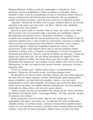 Manaus Harbour, molhou a mão de empregados e estivadores. Com
paciência, armou a malhadeira e fisgou as piabas e as piraíbas. Armou
também a rede, a teia de contrabando em que se envolvera Omar. O pai só
tomou conhecimento da história perto do desfecho. Daí seu semblante
sisudo nas últimas semanas, antes da nossa conversa no depósito da loja.
“Quando o destino de um filho está em jogo, nenhum detetive do mundo
consegue mais pistas que uma mãe”, ele disse. “Ela fez tudo caladinha,
quieta que nem uma sombra.”
Zana ia ao porto todas as manhãs. Sem ser vista, viu várias vezes o filho.
Não no porto, mas no armazém onde a muamba era empilhada e depois
desviada para um destino incerto. Descobriu o destino e a origem. A
muamba era transportada nos navios da Booth Line, Omar conferia tudo no
armazém número nove e saía sozinho no conversível, enquanto as piabas da
rede levavam a mercadoria para uma chácara. Chocolate suíço, roupas e
caramelos ingleses, máquinas fotográficas japonesas, canetas, tênis
americanos. Tudo o que naquela época não se via em nenhuma cidade
brasileira: a forma, a cor, a etiqueta, a embalagem e o cheiro estrangeiros.
Wyckham percebeu isso. Intuiu a sede de novidade, de consumo, o poder de
feitiço que cada coisa tem. De que forma participava do negócio? Estava
ganhando dinheiro? Halim não sabia. Mas o que Zana soube é que o seu
Peludinho fora atraído por uma mulher. Nunca andava com ela à luz do dia.
Disfarçavam, os dois no fundo de um caracol noturno, amorosos. Os dois e
ninguém mais.
“Como eu sempre quis.” Halim enfim sorriu, e cumprimentou um
peixeiro. “Dessa vez ele puxou ao pai, mas Zana estragou tudo.”
Ela descobriu um tipo de nome esquisito, Zanuri, que uma noite apareceu
em casa. Era um rapaz esquisito mesmo, dissimulado, quase apresentado,
quase sorridente, um tipo cheio de metades e quases, com um nariz
enjambrado no rosto meio chupado. Uma figura que carecia de olhar, que é
como carecer de alma. Um chapéu Panamá enlaçado por uma fita amarela,
inclinado na cabeça, dava a ele um jeito quase cômico.
“Quase, porque era um ser incompleto da cabeça aos pés. Nem carnadura
de homem esse Zanuri tinha”, resmungou Halim. “Um tipo covarde, incapaz
de acariciar um animal.”
Halim antipatizou com ele assim, logo de cara, desde que o viu
segredando com Zana, uma única vez, no quiosque de ferro do Mercado
Adolpho Lisboa. A aversão cresceu, tornou-se insuportável quando Zanuri
entrou na casa sem bater na porta, em plena noite, ousadia típica de antigo
vizinho, nunca de um Zanuri qualquer. Halim estava na rede com Zana,
 