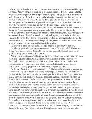 ambos esquecidos do mundo, remando entre os mimos lentos da velhice que
acenava. Aproveitavam o silêncio e o sereno da noite fresca. Rânia já tinha
se confinado no quarto. Domingas, vencida pela fadiga, estava estendida na
rede do aposento dela. E eu, amoitado, vi o tipo, o quase sorriso na cabeça
do vulto. Ouvi murmúrios. A voz de Zana prevalecia. Ela falava em voz
baixa e gesticulava como se repreendesse alguém. A sombra das mãos dela
desenhava formas estranhas na parede do alpendre, e quando um
barulhinho de trote veio da escada, ela calou. A sombra das mãos sumiu e a
figura de Omar apareceu no centro da sala. Ele se penteou diante do
espelho, arqueou as sobrancelhas e sorriu para sua imagem. Estava elegante,
o terno de linho irlandês recendia a cheiro-do-pará, e um odor mais forte
exalava do corpo dele. Esses cheiros misturados, de essências daqui e de lá,
encheram a casa. Ao meu esconderijo só chegaram os restos dessa mistura,
um cheiro que morreu nos tajás da minha moita.
Halim viu o filho sair de casa. E, logo depois, o deplorável Zanuri.
“Nada me perturbava quando eu estava com a Zana na rede”, Halim me
disse, “mas encasquetei, desconfiei da missão daquele Zanuri, quis saber
quem era aquele intruso. Um delator...”
Zanuri, funcionário do Tribunal de Justiça, cobrava caro por outro serviço:
olheiro de apaixonados. O alcaguete acumulara um punhado de cobre
delatando casais que esbanjam risos e arrepios. Mas casais clandestinos,
enclausurados, vigiados por um réptil invisível. Zanuri era um assim:
camuflado, cobra-papagaio enroscada em folhagem escura.
De longe, Zanuri seguiu o conversível. O Oldsmobile afastou-se do centro,
atravessou as pontes metálicas sobre os igarapés e entrou no labirinto da
Cachoeirinha. Rua da Matinha, aclarada por lampiões de luz fraca. Terceira
casa à direita, sem número. Casa de madeira, caiada, vasos no batente das
duas janelas abertas. A sala iluminada, um quadro oval, o rosto de Cristo
emoldurado, na parede que dá para a rua. A porta da sala, protegida por
uma tela de arame. Omar estacionou o carro uns quinze metros adiante.
Caminhou na direção da casa; parecia preocupado, olhando para os lados,
para trás. Parou para pentear o cabelo e arrumar o colarinho. Tirou do bolso
um frasco. Perfumou-se. Antes de entrar na casa, observou o movimento na
rua: meninos brincando ao redor de uma fogueira, um casalzinho ao pé de
uma mangueira, duas velhas sentadas na calçada, rindo e contando lorotas.
Ele assobiou uma canção conhecida, um chorinho, e a porta da sala abriu.
Ninguém apareceu. Escondidinha atrás da porta, sem dúvida. A sala
escureceu, as janelas foram fechadas. Ele demorou no moquiço. Às três e dez
da manhã, saiu. Quer dizer, saíram. Uma giganta. Uma mulher maçuda,
 