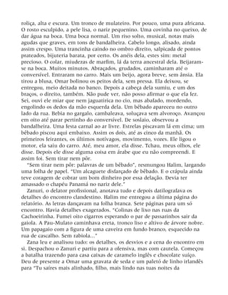 roliça, alta e escura. Um tronco de mulateiro. Por pouco, uma pura africana.
O rosto esculpido, a pele lisa, o nariz pequenino. Uma covinha no queixo, de
dar água na boca. Uma boca normal. Um riso solto, musical, notas mais
agudas que graves, em tons de bandalheira. Cabelo longo, alisado, ainda
assim crespo. Uma trancinha caindo no ombro direito, salpicada de pontos
prateados, bijuteria barata, por certo. Os anéis dela, estes sim: metal
precioso. O colar, miudezas de marfim, lá da terra ancestral dela. Beijaram-
se na boca. Muitos minutos. Abraçados, grudados, caminharam até o
conversível. Entraram no carro. Mais um beijo, agora breve, sem ânsia. Ela
tirou a blusa, Omar bolinou os peitos dela, sem pressa. Ela deixou, se
entregou, meio deitada no banco. Depois a cabeça dela sumiu, e um dos
braços, o direito, também. Não pude ver, não posso afirmar o que ela fez.
Sei, ouvi ele miar que nem jaguatirica no cio, mas abafado, mordendo,
engolindo os dedos da mão esquerda dela. Um bêbado apareceu no outro
lado da rua. Bebia no gargalo, cambaleava, soluçava sem alvoroço. Avançou
em oito até parar pertinho do conversível. De soslaio, observou a
bandalheira. Uma festa carnal ao ar livre. Estrelas piscavam lá em cima; um
bêbado piscou aqui embaixo. Assim os dois, até as cinco da manhã. Os
primeiros feirantes, os últimos notívagos, movimento, vozes. Ele ligou o
motor, ela saiu do carro. Até, meu amor, ela disse. Tchau, meus olhos, ele
disse. Depois ele disse alguma coisa em árabe que eu não compreendi. E
assim foi. Sem tirar nem pôr.
“Sem tirar nem pôr: palavras de um bêbado”, resmungou Halim, largando
uma folha de papel. “Um alcaguete disfarçado de bêbado. E o crápula ainda
teve coragem de cobrar um bom dinheiro por essa delação. Devia ter
amassado o chapéu Panamá no nariz dele.”
Zanuri, o delator profissional, anotava tudo e depois datilografava os
detalhes do encontro clandestino. Halim me entregou a última página do
relatório. As letras dançavam na folha branca. Sete páginas para um só
encontro. Havia detalhes exagerados. “Colinas de lixo nas ruas da
Cachoeirinha. Fumei oito cigarros esperando o par de passarinhos sair da
gaiola. A Pau-Mulato caminhava ereta, tronco liso e altivo de árvore nobre.
Um papagaio com a figura de uma caveira em fundo branco, esquecido na
rua de cascalho. Sem rabiola...”
Zana leu e analisou tudo: os detalhes, os desvios e a cena do encontro em
si. Despachou o Zanuri e partiu para a ofensiva, mas com cautela. Começou
a batalha trazendo para casa caixas de caramelo inglês e chocolate suíço.
Deu de presente a Omar uma gravata de seda e um paletó de linho irlandês
para “Tu saíres mais alinhado, filho, mais lindo nas tuas noites da
 