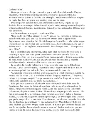 Cachoeirinha”.
Omar percebeu o ultraje, entendeu que a mãe descobrira tudo. Fingiu,
fingiram, e buscaram uma trégua para arrumar os pensamentos. Ele
arrumou outras coisas: o quarto, por exemplo. Arrumou também as roupas
na mala. Por fim, arrumou um motivo para sair de casa.
Decidiu partir, senhor de si, na aparência; quer dizer, seguro de sua
decisão: livrar-se do que tinha sido até aquela noite: o engravatado fingindo-
se funcionário de banco, magnânimo, dono de gestos estudados. O lorde que
não deu certo.
A mãe sentiu-se ameaçada, rondava o filho.
“Para onde vais? Que viagem é essa?”, gritou ela, puxando a manga do
paletó e olhando para ele. “Já sei de tudo, Omar, essa viagem é um
fingimento, uma mentira. Sei direitinho quem é a mulher... ela vai te sugar,
te enfeitiçar, tu vais voltar um trapo para casa... São todas iguais, ela vai te
deixar louco... Um ingênuo, um meninão, isso é o que tu és... Nem parece
meu filho.”
Ela o intimidou até onde pôde, falou sem tirar os olhos do rosto dele e
sentiu que agora era mais grave que da outra vez em que ele havia se
apaixonado. Com um gesto rápido Omar tirou o paletó e deixou-o nas mãos
da mãe, solto e amarrotado. Ele exalava cheiros misturados, a mesma
brisinha enjoada. Mas devia lhe causar certos arrepios.
Lá do alto da escada Halim via a cena, torcendo para que o filho fosse
embora. Omar ouviu o ralho, suportou o olhar reprovador da mãe. Então,
arrancou o paletó das mãos de Zana, apontou o dedo para ela:
“A senhora tem o outro filho, que só dá gosto e tem bom posto. Agora é a
minha vez de viver... Eu e a minha mulher, longe da senhora...” Ergueu a
cabeça e gritou para o pai: “Longe do senhor também, longe dessa casa... de
todos. Não venham atrás de mim, não adianta...”.
Saiu gritando como um alucinado, sem se despedir de Rânia nem de
Domingas. Era capaz de bater, de quebrar tudo se alguém o impedisse de
partir. Ninguém dormiu naquela noite. Zana não parava de se lamentar;
culpava-se, depois acusava Halim: “Nunca foste um pai para ele, nunca. Ele
fugiu por causa do teu egoísmo... Isso mesmo, egoísmo”. Subia e descia a
escada, atarantada, exigindo a minha presença, a de Domingas. Não sabia o
que pedir, o que dizer a nós dois. Esperávamos, sonolentos, a tarefa. Mas ela
não se decidia e perguntava: “O que acham disso? Meu filho perdido por
uma mulher qualquer! O que vocês acham? E Rânia, por que não desce? Em
vez de me ajudar, fica mofando naquele quarto”. Enfim, ordenou: que eu
tirasse a filha da cama. Rânia abriu a porta, o rosto mal-humorado. Não
 
