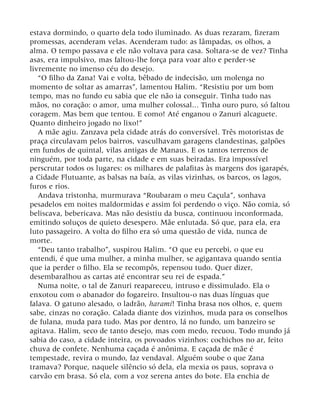 estava dormindo, o quarto dela todo iluminado. As duas rezaram, fizeram
promessas, acenderam velas. Acenderam tudo: as lâmpadas, os olhos, a
alma. O tempo passava e ele não voltava para casa. Soltara-se de vez? Tinha
asas, era impulsivo, mas faltou-lhe força para voar alto e perder-se
livremente no imenso céu do desejo.
“O filho da Zana! Vai e volta, bêbado de indecisão, um molenga no
momento de soltar as amarras”, lamentou Halim. “Resistiu por um bom
tempo, mas no fundo eu sabia que ele não ia conseguir. Tinha tudo nas
mãos, no coração: o amor, uma mulher colossal... Tinha ouro puro, só faltou
coragem. Mas bem que tentou. E como! Até enganou o Zanuri alcaguete.
Quanto dinheiro jogado no lixo!”
A mãe agiu. Zanzava pela cidade atrás do conversível. Três motoristas de
praça circulavam pelos bairros, vasculhavam garagens clandestinas, galpões
em fundos de quintal, vilas antigas de Manaus. E os tantos terrenos de
ninguém, por toda parte, na cidade e em suas beiradas. Era impossível
perscrutar todos os lugares: os milhares de palafitas às margens dos igarapés,
a Cidade Flutuante, as balsas na baía, as vilas vizinhas, os barcos, os lagos,
furos e rios.
Andava tristonha, murmurava “Roubaram o meu Caçula”, sonhava
pesadelos em noites maldormidas e assim foi perdendo o viço. Não comia, só
beliscava, bebericava. Mas não desistiu da busca, continuou inconformada,
emitindo soluços de quieto desespero. Mãe enlutada. Só que, para ela, era
luto passageiro. A volta do filho era só uma questão de vida, nunca de
morte.
“Deu tanto trabalho”, suspirou Halim. “O que eu percebi, o que eu
entendi, é que uma mulher, a minha mulher, se agigantava quando sentia
que ia perder o filho. Ela se recompôs, repensou tudo. Quer dizer,
desembaralhou as cartas até encontrar seu rei de espada.”
Numa noite, o tal de Zanuri reapareceu, intruso e dissimulado. Ela o
enxotou com o abanador do fogareiro. Insultou-o nas duas línguas que
falava. O gatuno alesado, o ladrão, harami! Tinha brasa nos olhos, e, quem
sabe, cinzas no coração. Calada diante dos vizinhos, muda para os conselhos
de fulana, muda para tudo. Mas por dentro, lá no fundo, um banzeiro se
agitava. Halim, seco de tanto desejo, mas com medo, recuou. Todo mundo já
sabia do caso, a cidade inteira, os povoados vizinhos: cochichos no ar, feito
chuva de confete. Nenhuma caçada é anônima. E caçada de mãe é
tempestade, revira o mundo, faz vendaval. Alguém soube o que Zana
tramava? Porque, naquele silêncio só dela, ela mexia os paus, soprava o
carvão em brasa. Só ela, com a voz serena antes do bote. Ela enchia de
 