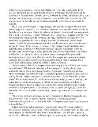mistérios o seu jamaxi. O que mais fazia era rezar, ela e as beatas, bem
coesas: abelha numa só casinha da colmeia. Domingas aderiu ao ritual de
cada noite. Minha mãe também queria o Omar de volta? Eu notava nela um
desejo, uma ânsia que ela sabia esconder, uma sombra no sentimento. Ela
me deixava na dúvida, me desnorteava quando lamentava a ausência do
Caçula.
Ah, a falta que lhe fazia o corpo do galã desmaiado na rede! O suor ralo
dos drinques e coquetéis, e o suadouro espesso, com seu cheiro mareante de
bebida forte e amarga, nhaca de pelame de jaguar. As mãos dela enxugando-
lhe o rosto, o pescoço, o peito cabeludo. Ele, quase nu, esparramado na rede
vermelha. Os chumaços de formigas-de-fogo, batalhões de amarelo vivo
cercando as garrafas de rum e uísque no chão de cimento. O cheiro de
arnica, banha de cacau e óleo de copaíba nos hematomas que manchavam o
corpo de Omar. Esses cheiros e outros: o das folhas grandes da fruta-pão,
semelhantes a abanos verdes; o do cupuaçu pesado e maduro, cofre de
veludo ocre que protege a polpa prateada, fonte de raro perfume. As folhas
molhadas com que ela cobria as partes roxas do corpo dele; o suco de
cupuaçu com caroços para chupar que ela lhe preparava no meio da tarde,
quando, revigorado, ele abria os braços para minha mãe e beijava-lhe o
rosto com intimidade, antes de sorver a bebida espessa.
Disso ela sentia falta? Do corpo e dos cheiros que o envolviam nas noites
de mil farras? Minha mãe parecia sedenta do corpo do Caçula, já não
escondia mais a ânsia pelo regresso dele. Domingas perguntou à patroa:
“Posso preparar um olho de boto? A senhora pendura o olho no pescoço e aí
o Caçula vem beijar a senhora... com muito amor”. Zana não sabia o que
dizer? Ela se aproximou de minha mãe e virou a cabeça para o oratório. As
duas, juntas, ainda disputavam a beleza de outros tempos. A índia e a
levantina, lado a lado: a expressão solene dos rostos, o fervor que cruzara
oceanos e rios para palpitar ali naquela sala — tanta devoção para que ele
voltasse, são e salvo, sobretudo sozinho, para o quarto que seria sempre só
dele.
“Aí o nosso namoro amornou de vez”, murmurou Halim, trançando uns
fios de tucum com os dedos. “Então começou o jejum das nossas
brincadeiras, quer dizer, o jejum da vida. Tudo por causa dessa história com
a Pau-Mulato.”
Halim nunca me falou da morte, senão uma única vez, com disfarce,
triscando as beiradas do assunto. Falou quando já se sentia perto do fim, uns
anos depois da história do filho com a Pau-Mulato. Ele não viu o pior, o
descalabro. Não viu, mas era dado a apreciar presságios: as tantas antevisões
 