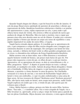 1
Quando Yaqub chegou do Líbano, o pai foi buscá-lo no Rio de Janeiro. O
cais da praça Mauá estava apinhado de parentes de pracinhas e oficiais que
regressavam da Itália. Bandeiras brasileiras enfeitavam o balcão e as janelas
dos apartamentos e casas, rojões espocavam no céu, e para onde o pai
olhava havia sinais de vitória. Ele avistou o filho no portaló do navio que
acabara de chegar de Marselha. Não era mais o menino, mas o rapaz que
passara cinco dos seus dezoito anos no sul do Líbano. O andar era o mesmo:
passos rápidos e firmes que davam ao corpo um senso de equilíbrio e uma
rigidez impensável no andar do outro filho, o Caçula.
Yaqub havia esticado alguns palmos. E à medida que se aproximava do
cais, o pai comparava o corpo do filho recém-chegado com a imagem que
construíra durante os anos da separação. Ele carregava um farnel de lona
cinza, surrado, e debaixo do boné verde os olhos graúdos arregalaram com
os vivas e a choradeira dos militares da Força Expedicionária Brasileira.
Halim acenou com as duas mãos, mas o filho demorou a reconhecer
aquele homem vestido de branco, um pouco mais baixo do que ele. Por
pouco não esquecera o rosto do pai, os olhos do pai e o pai por inteiro.
Apreensivo, ele se aproximou do moço, os dois se entreolharam e ele, o
filho, perguntou: “Baba?”. E depois os quatro beijos no rosto, o abraço
demorado, as saudações em árabe. Saíram da praça Mauá abraçados e foram
até a Cinelândia. O filho falou da viagem e o pai lamentou a penúria em
Manaus, a penúria e a fome durante os anos da guerra. Na Cinelândia
sentaram-se à mesa de um bar, e no meio do burburinho Yaqub abriu o
farnel e tirou um embrulho, e o pai viu pães embolorados e uma caixa de
figos secos. Só isso trouxera do Líbano? Nenhuma carta? Nenhum presente?
Não, não havia mais nada no farnel, nem roupa nem presente, nada! Então
Yaqub explicou em árabe que o tio, o irmão do pai, não queria que ele
voltasse para o Brasil.
Calou. Halim baixou a cabeça, pensou em falar do outro filho, hesitou.
Disse: “Tua mãe...”, e também calou. Viu o rosto crispado de Yaqub, viu o
filho levantar-se, aperreado, arriar a calça e mijar de frente para a parede do
bar em plena Cinelândia. Mijou durante uns minutos, o rosto agora aliviado,
 