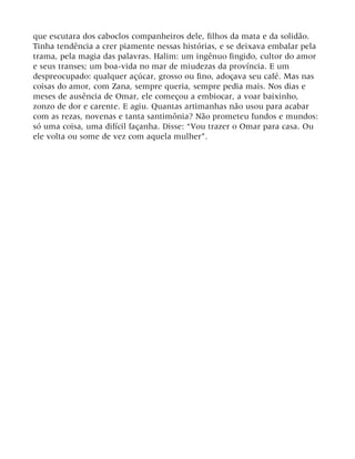 que escutara dos caboclos companheiros dele, filhos da mata e da solidão.
Tinha tendência a crer piamente nessas histórias, e se deixava embalar pela
trama, pela magia das palavras. Halim: um ingênuo fingido, cultor do amor
e seus transes; um boa-vida no mar de miudezas da província. E um
despreocupado: qualquer açúcar, grosso ou fino, adoçava seu café. Mas nas
coisas do amor, com Zana, sempre queria, sempre pedia mais. Nos dias e
meses de ausência de Omar, ele começou a embiocar, a voar baixinho,
zonzo de dor e carente. E agiu. Quantas artimanhas não usou para acabar
com as rezas, novenas e tanta santimônia? Não prometeu fundos e mundos:
só uma coisa, uma difícil façanha. Disse: “Vou trazer o Omar para casa. Ou
ele volta ou some de vez com aquela mulher”.
 
