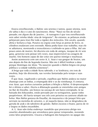 6
Estava envelhecendo, o Halim: uns setenta e tantos, quase oitenta, nem
ele sabia o dia e o ano do nascimento. Dizia: “Nasci no fim do século
passado, em algum dia de janeiro... A vantagem é que vou envelhecendo
sem saber minha idade: sina de imigrante”. No entanto, as pelancas ainda
pelejavam para tirar-lhe toda a rigidez dos músculos. Um cavalo, quando
abria e fechava a loja. Puxava ou erguia com força as portas de ferro, os
cilindros estalavam com estrondo. Rânia podia fazer esse trabalho, mas ele
se adiantava, mostrando a musculatura e exibindo-se para a filha. Até um
pouco antes de morrer, foi discreto em roda de amigos, incapaz de rir sem
gana, generoso sem pensar três vezes, mas imprevisível na coragem de
macho. Um homem capaz de dar coice em queixo inimigo e machucar.
Assim acontecera com um certo A. L. Azaz e sua gangue de brutos, um
ano depois do fim da Segunda Guerra. Não me é difícil lembrar a data
porque Domingas me dizia: “Tu nasceste quando o Halim brigou em praça
pública e a cidade todinha comentou”.
A briga que toda a cidade ficou sabendo, e se lembrava, em tom de
anedota, hoje tão distorcida, nas versões fantasiadas pelo tempo e suas
vozes.
É que Azaz, vagabundo e peitudo, espalhou que Halim andava no maior
chamego com as índias, a empregada dele e as da vizinhança. E contava,
esse Azaz, que muitos curumins pediam a bênção a Halim. O despreocupado
foi o último a saber. Ouviu a difamação quando se entretinha com amigos
no Bar do Encalhe, um boteco na carcaça de um barco estropiado, lá na
baixada dos Educandos, então povoado por ex-seringueiros, quase todos
paupérrimos. Ali havia sempre uns três com peixeira ou canivete afiado no
bolso. Mas Halim gostava do Encalhe, da macaxeira e do jaraqui frito que
serviam na mesinha de caixotes, e, já naquela época, não se desgrudava da
garrafa de arak e do tabuleiro de gamão. Halim escutou o boato, parou de rir
e largou os dados encardidos.
A. L. Azaz não tinha endereço: mandrião que procurava abrigo nos
casarões abandonados que arrombava para passar temporadas, morando
como falso proprietário. Ciscava a babugem dos banquetes no apagar das
 
