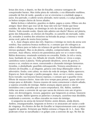 festas dos ricos, e depois, no Bar do Encalhe, contava vantagens de
conquistador barato. Mas tinha pinta de valentão, e era difamador maldoso,
comadre de fim de tarde, quando a voz se envenena e a maldade apaga o
juízo. Era parrudo, o cabelo xexéu aloirado, meio sarará, e a calça apertada,
os bolsos sempre cheios de ferros afiados.
Halim fechou o tabuleiro, guardou os dados, pagou a conta. Olhou um dos
amigos: Quer dizer que esse tal de Azaz não tem lar? Então que fosse
sozinho, de mãos limpas, no domingo às três da tarde, à praça General
Osório. Todo mundo soube. Quem não admira um duelo? Houve até plateia,
gente dos Educandos, os clientes do Encalhe, os camelôs do mercado, todos
ali, sentados à sombra dos oitizeiros na beirada da praça: a imensa e verde
arena oval, palco de muita festa junina.
A. L. Azaz chegou antes das três. Esperou o inimigo no meio da arena sem
sombra. Sua camiseta branca molhou-se, e contam que ele esfregava as
mãos e olhava para os lados em relances de gavião inquieto, desafiando um
intruso qualquer. Mas os da plateia, calados, compenetrados, não se
moviam. Azaz olhava, mirava em panorâmica para ver se o outro vinha.
Halim demorava, ensaiando renúncia ou covardia. Então, às três e meia,
Azaz, banhado de suor, riu, bêbado de triunfo. Exibiu-se: virou o corpo,
caminhou rumo à plateia. Vinha gritando desaforos, urros de guerra, e
socava o ar, estalava os ossos, esmurrando e chutando inimigos fantasmas.
Grunhia, o abobalhado: guaribão enlouquecido. Tentava amedrontar os
clientes do Encalhe, e, já ofegante, gritava com força difamações sobre o
adversário. Então, com calma, no meio da roda de amigos, Halim apareceu.
Ergueu-se, bem devagar, e pediu passagem. Azaz, ao ver o outro, estacou,
ficou travado; sua loucura buscou repouso, e contam que o guariba virou
filhote de macaco-cheiro. Azaz não teve tempo para pensar, quase não teve
tempo para se defender. Estava exausto de tanto comemorar o duelo adiado,
a suposta covardia do inimigo. Halim avançou alguns passos e não se
intimidou com a navalha que o outro empunhava. Ele, Halim, também
tinha sua arma: a corrente de aço que sacou da cintura com um só gesto.
Azaz, em desvantagem, recuou, gaguejou: que largassem as armas, lutassem
corpo a corpo. Halim ignorou as palavras e avançou, cauteloso mas decidido,
ondulando a corrente, os olhos cravados no rosto do inimigo.
A sangueira na arena da General Osório: assim diziam, ainda dizem.
Ambos, ensanguentados, largaram os ferros e se atracaram até saciar a sede
de vingança. Os clientes do Bar do Encalhe se impressionaram com o pacato
jogador de gamão. Evitaram que Halim cortasse a língua de A. L. Azaz. Não
puderam evitar as navalhadas e os golpes com a corrente de aço. No fim da
 