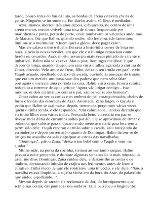 tarde, pouco antes do fim da luta, as bordas da arena estavam cheias de
gente. Ninguém se intrometeu. Em duelos assim, só Deus é mediador.
Azaz, manco, morreu três anos depois, esfaqueado, no centro de uma
arena menor, menos visível: uma toca de sinuca frequentada por
marinheiros e putas, perto do porto, onde tombavam os valentões anônimos
de Manaus. Diz que Halim, quando soube, não festejou, não lamentou;
limitou-se a murmurar: “Quem quer a glória, deve pagar caro”.
Mas ele calava sobre o duelo. Deixava a historinha correr de boca em
boca, alheio às novas versões, em que ele e o inimigo renasciam como
heróis ou covardes. Azaz, morto, ressurgiu mais vezes pintado de valente e
imbatível. Halim não se vexava. Mas o pior, Domingas me disse, é que
depois da briga, quando chegou em casa viu a mulher agarrada à cintura de
Omar, dizendo “Pelo amor de Deus, filho, deixa o teu irmão em paz”, e viu
Yaqub acuado, ajoelhado debaixo da escada, ouvindo as ameaças do irmão:
que era um metido, um puxa-saco dos padres; que nem sabia falar
português e merecia uma porrada na cara. Halim viu a cena, tirou a camisa,
rodopiou a corrente de aço e gritou: “Agora vão brigar comigo... Isso
mesmo, os dois marmanjos contra o pai, vamos ver se são homens”.
Omar calou ao ver as costas e os ombros do pai ensanguentados, cheios de
furos e fendas das estocadas de Azaz. Assustada, Zana largou o Caçula e
pediu que Halim se acalmasse; depois, tremendo, perguntou várias vezes
quem o tinha ferido, e ele respondeu, “Um caluniador... andou dizendo que
eu tinha filhos com várias índias. Pensando bem, eu estaria em paz se
tivesse meia dúzia de curumins soltos por aí”. Ele se aproximou de Omar e
ordenou: que subisse para o quarto e não metesse o nariz para fora sem a
permissão dele. Yaqub esperou o irmão subir a escada, saiu rastejando do
esconderijo e depois correu até o quarto de Domingas. Halim deitou-se de
bruços no assoalho da sala e apalpou as estrias das navalhadas.
“Domingas”, gritou Zana, “deixa o teu bebê com o Yaqub e vem me
ajudar.”
Minha mãe, na porta da cozinha, tremeu ao ver tanto sangue. Halim
passou a noite gemendo, e durante algumas semanas foi o mais mimado da
casa, me disse Domingas. Zana cuidou dele, enfaixou-lhe as costas e os
ombros, derramando infusão de crajiru nos ferimentos antes de fazer o
curativo. Tinha medo de que ele contraísse uma infecção, e ele dizia: “Não, a
navalha estava limpinha, a sujeira vinha era da boca do Azaz, do palavrório
que andou espalhando...”.
Mesmo depois de sarado ele reclamava da dor, do formigamento que
sentia nas costas, das pontadas nos ombros. Zana percebeu o fingimento:
 