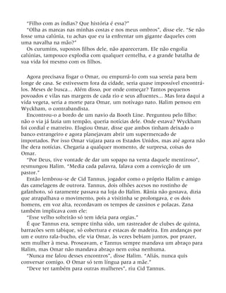 “Filho com as índias? Que história é essa?”
“Olha as marcas nas minhas costas e nos meus ombros”, disse ele. “Se não
fosse uma calúnia, tu achas que eu ia enfrentar um gigante daqueles com
uma navalha na mão?”
Os curumins, supostos filhos dele, não apareceram. Ele não engolia
calúnias, tampouco explodia com qualquer centelha, e a grande batalha de
sua vida foi mesmo com os filhos.
Agora precisava fisgar o Omar, ou empurrá-lo com sua sereia para bem
longe de casa. Se estivessem fora da cidade, seria quase impossível encontrá-
los. Meses de busca... Além disso, por onde começar? Tantos pequenos
povoados e vilas nas margens de cada rio e seus afluentes... Mas fora daqui a
vida vegeta, seria a morte para Omar, um notívago nato. Halim pensou em
Wyckham, o contrabandista.
Encontrou-o a bordo de um navio da Booth Line. Perguntou pelo filho:
não o via já fazia um tempão, queria notícias dele. Onde estava? Wyckham
foi cordial e matreiro. Elogiou Omar, disse que ambos tinham deixado o
banco estrangeiro e agora planejavam abrir um supermercado de
importados. Por isso Omar viajara para os Estados Unidos, mas até agora não
lhe dera notícias. Chegaria a qualquer momento, de surpresa, coisas do
Omar.
“Por Deus, tive vontade de dar um sopapo na venta daquele mentiroso”,
resmungou Halim. “Media cada palavra, falava com a convicção de um
pastor.”
Então lembrou-se de Cid Tannus, jogador como o próprio Halim e amigo
das camelagens de outrora. Tannus, dois olhões acesos no rostinho de
gafanhoto, só raramente passava na loja do Halim. Rânia não gostava, dizia
que atrapalhava o movimento, pois a visitinha se prolongava, e os dois
homens, em voz alta, recordavam os tempos de cassinos e polacas. Zana
também implicava com ele:
“Esse velho solteirão só tem ideia para orgias.”
É que Tannus era, sempre tinha sido, um rastreador de clubes de quinta,
barracões sem tabique, só cobertura e estacas de madeira. Em andanças por
um e outro rala-bucho, ele via Omar, às vezes bebiam juntos, por prazer,
sem mulher à mesa. Proseavam, e Tannus sempre mandava um abraço para
Halim, mas Omar não mandava abraço nem coisa nenhuma.
“Nunca me falou desses encontros”, disse Halim. “Aliás, nunca quis
conversar comigo. O Omar só tem língua para a mãe.”
“Deve ter também para outras mulheres”, riu Cid Tannus.
 
