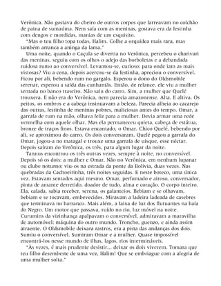 Verônica. Não gostava do cheiro de outros corpos que farreavam no colchão
de paina de sumaúma. Nem saía com as meninas, gostava era da festinha
com dengos e mordidas, manias de um esquisito.
“Mas o teu filho topa todas, Halim. Colhe a orquídea mais rara, mas
também arranca a aninga da lama.”
Uma noite, quando o Caçula se divertia no Verônica, percebeu o charivari
das meninas, seguiu com os olhos o adejo das borboletas e a debandada
ruidosa rumo ao conversível. Levantou-se, curioso: para onde iam as mais
vistosas? Viu a cena, depois acercou-se da festinha, apreciou o conversível.
Ficou por ali, bebendo rum no gargalo. Esperou o dono do Oldsmobile
serenar, esperou a saída das cunhantãs. Então, de relance, ele viu a mulher
sentada no banco traseiro. Não saiu do carro. Sim, a mulher que Quelé
trouxera. E não era do Verônica, nem parecia amazonense. Alta. E altiva. Os
peitos, os ombros e a cabeça insinuavam a beleza. Parecia alheia ao cacarejo
das outras, festinha de meninas pobres, maliciosas antes do tempo. Omar, a
garrafa de rum na mão, olhava feliz para a mulher. Devia armar uma rede
vermelha com aquele olhar. Mas ela permaneceu quieta, cabeça de estátua,
bronze de traços finos. Estava encantado, o Omar. Chico Quelé, bebendo por
ali, se aproximou do carro. Os dois conversaram. Quelé pegou a garrafa do
Omar, jogou-a no matagal e trouxe uma garrafa de uísque, esse néctar.
Depois saíram do Verônica, os três, para algum lugar da noite.
Tannus encontrou os três outras vezes, sempre à noite, no conversível.
Depois só os dois: a mulher e Omar. Não no Verônica, em nenhum lupanar
ou clube noturno; viu-os na estrada da ponte da Bolívia, duas vezes. Nas
quebradas da Cachoeirinha, três noites seguidas. E neste boteco, uma única
vez. Estavam sentados aqui mesmo. Omar, perfumado e airoso, conversador,
pinta de amante derretido, doador de tudo, alma e coração. O corpo inteiro.
Ela, calada, sabia receber, serena, os galanteios. Bebiam e se olhavam,
bebiam e se tocavam, embevecidos. Miravam a ladeira ladeada de casebres
que terminava no barranco. Mais além, a faixa de luz dos flutuantes na baía
do Negro. Um motor que passava, ruído no rio, luz móvel na noite.
Curumins da vizinhança apalpavam o conversível, admiravam a maravilha
de automóvel: máquina do outro mundo. Troncho, guenzo, e ainda assim
atraente. O Oldsmobile deixara rastros, era a pista das andanças dos dois.
Sumiu o conversível. Sumiram Omar e a mulher. Quase impossível
encontrá-los nesse mundo de ilhas, lagos, rios intermináveis.
“Às vezes, é mais prudente desistir... deixar os dois viverem. Tomara que
teu filho desembeste de uma vez, Halim! Que se embriague com a alegria de
uma mulher solta.”
 