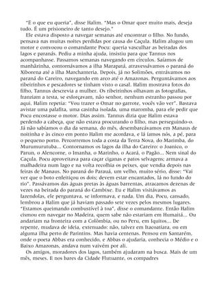 “É o que eu queria”, disse Halim. “Mas o Omar quer muito mais, deseja
tudo. É um prisioneiro de tanto desejo.”
Ele estava disposto a navegar semanas até encontrar o filho. No fundo,
pensava nas muitas noites perdidas por causa do Caçula. Halim alugou um
motor e convocou o comandante Pocu: queria vasculhar as beiradas dos
lagos e paranás. Pediu a minha ajuda, insistiu para que Tannus nos
acompanhasse. Passamos semanas navegando em círculos. Saíamos de
manhãzinha, contornávamos a ilha Marapatá, atravessávamos o paraná do
Xiborena até a ilha Marchanteria. Depois, já no Solimões, entrávamos no
paraná do Careiro, navegando em arco até o Amazonas. Perguntávamos aos
ribeirinhos e pescadores se tinham visto o casal. Halim mostrava fotos do
filho, Tannus descrevia a mulher. Os ribeirinhos olhavam as fotografias,
franziam a testa, se esforçavam, não senhor, nenhum estranho passou por
aqui. Halim repetia: “Vou trazer o Omar no garrote, vocês vão ver”. Bastava
avistar uma palafita, uma casinha isolada, uma maromba, para ele pedir que
Pocu encostasse o motor. Dias assim. Tannus dizia que Halim estava
perdendo a cabeça, que não estava procurando o filho, mas perseguindo-o.
Já não sabíamos o dia da semana, do mês, desembarcávamos em Manaus de
noitinha e às cinco em ponto Halim me acordava, e lá íamos nós, a pé, para
o pequeno porto. Percorremos toda a costa da Terra Nova, do Marimba, do
Murumurutuba... Contornamos os lagos da ilha do Careiro: o Joanico, o
Parun, o Alencorne, o Imanha, o Marinho, o Acará, o Pagão... Nem sinal do
Caçula. Pocu aproveitava para caçar ciganas e patos selvagens; armava a
malhadeira num lago e na volta recolhia os peixes, que vendia depois nas
feiras de Manaus. No paraná do Parauá, um velho, muito sério, disse: “Vai
ver que o boto enfeitiçou os dois; devem estar encantados, lá no fundo do
rio”. Passávamos das águas pretas às águas barrentas, atracamos dezenas de
vezes na beirada do paraná do Cambixe. Eu e Halim visitávamos as
fazendolas, ele perguntava, se informava, e nada. Um dia, Pocu, cansado,
lembrou a Halim que já haviam passado sete vezes pelos mesmos lugares.
“Estamos queimando combustível à toa”, disse o comandante. Então Halim
cismou em navegar no Madeira, quem sabe não estariam em Humaitá... Ou
andariam na fronteira com a Colômbia, ou no Peru, em Iquitos... De
repente, mudava de ideia, extenuado: não, talvez em Itacoatiara, ou em
alguma ilha perto de Parintins. Mas havia centenas. Pensou em Santarém,
onde o poeta Abbas era conhecido, e Abbas o ajudaria, conhecia o Médio e o
Baixo Amazonas, andava num vaivém por ali.
Os amigos, moradores dos lagos, também ajudaram na busca. Mais de um
mês, meses. E nos bares da Cidade Flutuante, os compadres
 