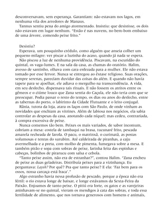 desconversavam, sem esperança. Garantiam: não estavam nos lagos, em
nenhuma vila dos arredores de Manaus.
Tannus sentiu pena do amigo atormentado. Insistiu: que desistisse, os dois
não estavam em lugar nenhum. “Estão é nas nuvens, no bem-bom embaixo
de uma árvore, comendo peixe frito.”
Desistiu?
Esperava, um pouquinho crédulo, como alguém que anseia colher um
pequeno milagre: ver piscar a luzinha do acaso, quando já nada se espera.
Não piscou a luz de nenhuma providência. Piscavam, na escuridão do
quintal, os vaga-lumes. E na sala da casa, as chamas do oratório. Halim,
avesso de santinho, olhava com cara enfezada para a mulher. Ele não estava
tomado por esse fervor. Nunca se entregou ao êxtase religioso. Suas orações,
sempre serenas, pareciam duvidar das coisas do além. E quando não havia
tapete para se ajoelhar, ele adiava o mergulho na transcendência. A vida,
em seu desfecho, dispensava tais rituais. E não fossem os atritos entre os
gêmeos e o ciúme louco que Zana sentia do Caçula, ele não teria com que se
preocupar. Podia passar o resto do tempo, os dias ou anos do desfecho, entre
as tabernas do porto, o labirinto da Cidade Flutuante e o leito conjugal.
Rânia, tutora da loja, atara os laços com São Paulo, de onde vinham as
novidades que enchiam as vitrines. Além de labiosa nos negócios, ela sabia
controlar as despesas da casa, anotando cada níquel; mas cedeu, contrariada,
à compra excessiva de peixe.
Nunca comemos tão bem. Peixes os mais variados, de sabor incomum,
cobriam a mesa: costela de tambaqui na brasa, tucunaré frito, pescada
amarela recheada de farofa. O pacu, o matrinxã, o curimatã, as postas
volumosas e tenras do surubim. Até caldeirada de piranhas, a caju
avermelhada e a preta, com molho de pimenta, fumegava sobre a mesa. E
também pirão e sopa com sobras de peixe, farinha feita das espinhas e
cabeças, bolinhos de pirarucu com salsa e cebola.
“Tanto peixe assim, não era de estranhar?”, contou Halim. “Zana encheu
de peixe as duas geladeiras. Distribuía peixes para a vizinhança. Eu
perguntava: Laysh? Por quê? Pra que tanto peixe? E ela: ‘Faz bem para os
ossos, nossa carcaça está fraca’.”
Algo estranho havia nessa profusão de pescado, porque a época não era
fértil: o rio estava longe de baixar, e longe estávamos da Sexta-Feira da
Paixão. Enjoamos de tanto peixe. O pitiú era forte, os gatos e as varejeiras
aninhavam-se no quintal, vieram os mendigos à cata das sobras, e toda essa
fertilidade de alimento, que nos tornava generosos com homens e animais,
 