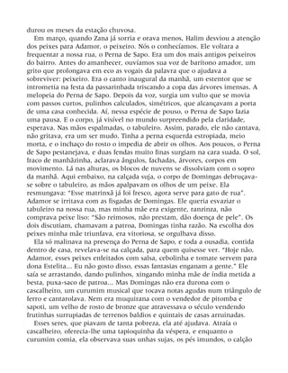durou os meses da estação chuvosa.
Em março, quando Zana já sorria e orava menos, Halim desviou a atenção
dos peixes para Adamor, o peixeiro. Nós o conhecíamos. Ele voltara a
frequentar a nossa rua, o Perna de Sapo. Era um dos mais antigos peixeiros
do bairro. Antes do amanhecer, ouvíamos sua voz de barítono amador, um
grito que prolongava em eco as vogais da palavra que o ajudava a
sobreviver: peixeiro. Era o canto inaugural da manhã, um estentor que se
intrometia na festa da passarinhada triscando a copa das árvores imensas. A
melopeia do Perna de Sapo. Depois da voz, surgia um vulto que se movia
com passos curtos, pulinhos calculados, simétricos, que alcançavam a porta
de uma casa conhecida. Aí, nessa espécie de pouso, o Perna de Sapo fazia
uma pausa. E o corpo, já visível no mundo surpreendido pela claridade,
esperava. Nas mãos espalmadas, o tabuleiro. Assim, parado, ele não cantava,
não gritava, era um ser mudo. Tinha a perna esquerda estropiada, meio
morta, e o inchaço do rosto o impedia de abrir os olhos. Aos poucos, o Perna
de Sapo pestanejava, e duas fendas muito finas surgiam na cara suada. O sol,
fraco de manhãzinha, aclarava ângulos, fachadas, árvores, corpos em
movimento. Lá nas alturas, os blocos de nuvens se dissolviam com o sopro
da manhã. Aqui embaixo, na calçada suja, o corpo de Domingas debruçava-
se sobre o tabuleiro, as mãos apalpavam os olhos de um peixe. Ela
resmungava: “Esse matrinxã já foi fresco, agora serve para gato de rua”.
Adamor se irritava com as fisgadas de Domingas. Ele queria esvaziar o
tabuleiro na nossa rua, mas minha mãe era exigente, ranzinza, não
comprava peixe liso: “São reimosos, não prestam, dão doença de pele”. Os
dois discutiam, chamavam a patroa, Domingas tinha razão. Na escolha dos
peixes minha mãe triunfava, era vitoriosa, se orgulhava disso.
Ela só malinava na presença do Perna de Sapo, e toda a ousadia, contida
dentro de casa, revelava-se na calçada, para quem quisesse ver. “Hoje não,
Adamor, esses peixes enfeitados com salsa, cebolinha e tomate servem para
dona Estelita... Eu não gosto disso, essas fantasias enganam a gente.” Ele
saía se arrastando, dando pulinhos, xingando minha mãe de índia metida a
besta, puxa-saco de patroa... Mas Domingas não era durona com o
cascalheiro, um curumim musical que tocava notas agudas num triângulo de
ferro e cantarolava. Nem era muquirana com o vendedor de pitomba e
sapoti, um velho de rosto de bronze que atravessava o século vendendo
frutinhas surrupiadas de terrenos baldios e quintais de casas arruinadas.
Esses seres, que piavam de tanta pobreza, ela até ajudava. Atraía o
cascalheiro, oferecia-lhe uma tapioquinha da véspera, e enquanto o
curumim comia, ela observava suas unhas sujas, os pés imundos, o calção
 