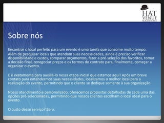 Sobre nósEncontrar o local perfeito para um evento é uma tarefa que consome muito tempo. Além de pesquisar locais que atendam suas necessidades, ainda é preciso verificar disponibilidade e custos, comparar orçamentos, fazer a pré-seleção dos favoritos, tomar a decisão final, renegociar preços e os termos do contrato para, finalmente, começar a organizar o evento.E é exatamente para auxiliá-lo nessa etapa inicial que estamos aqui! Após um breve contato para entendermos suas necessidades, localizamos o melhor local para a realização do evento, permitindo que o cliente se dedique somente à sua organização. Nosso atendimento é personalizado, oferecemos propostas detalhadas de cada uma das opções pré-selecionadas, permitindo que nossos clientes escolham o local ideal para o evento.O custo desse serviço? Zero.