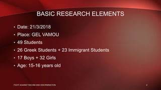 BASIC RESEARCH ELEMENTS
• Date: 21/3/2018
• Place: GEL VAMOU
• 49 Students
• 26 Greek Students + 23 Immigrant Students
• 17 Boys + 32 Girls
• Age: 15-16 years old
2FIGHT AGAINST RACISM AND DISCRIMINATION
 