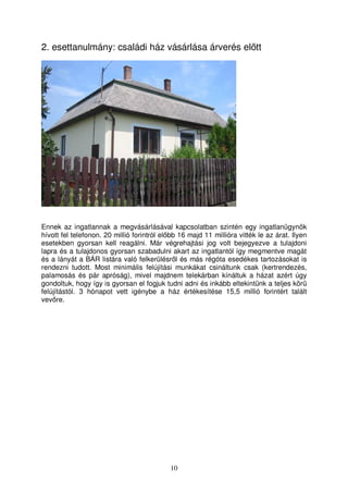 2. esettanulmány: családi ház vásárlása árverés eltt 
Ennek az ingatlannak a megvásárlásával kapcsolatban szintén egy ingatlanügynök 
hívott fel telefonon. 20 millió forintról elbb 16 majd 11 millióra vitték le az árat. Ilyen 
esetekben gyorsan kell reagálni. Már végrehajtási jog volt bejegyezve a tulajdoni 
lapra és a tulajdonos gyorsan szabadulni akart az ingatlantól így megmentve magát 
és a lányát a BÁR listára való felkerülésrl és más régóta esedékes tartozásokat is 
rendezni tudott. Most minimális felújítási munkákat csináltunk csak (kertrendezés, 
palamosás és pár apróság), mivel majdnem telekárban kínáltuk a házat azért úgy 
gondoltuk, hogy így is gyorsan el fogjuk tudni adni és inkább eltekintünk a teljes kör 
felújítástól. 3 hónapot vett igénybe a ház értékesítése 15,5 millió forintért talált 
vevre. 
10 
 