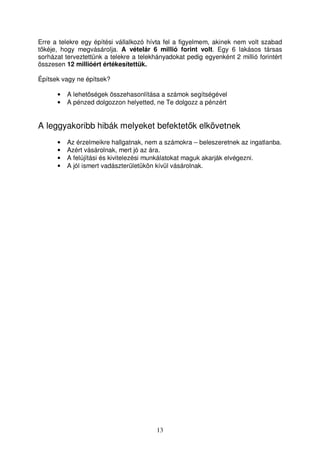 Erre a telekre egy építési vállalkozó hívta fel a figyelmem, akinek nem volt szabad 
tkéje, hogy megvásárolja. A vételár 6 millió forint volt. Egy 6 lakásos társas 
sorházat terveztettünk a telekre a telekhányadokat pedig egyenként 2 millió forintért 
összesen 12 millióért értékesítettük. 
13 
Építsek vagy ne építsek? 
• A lehetségek összehasonlítása a számok segítségével 
• A pénzed dolgozzon helyetted, ne Te dolgozz a pénzért 
A leggyakoribb hibák melyeket befektetk elkövetnek 
• Az érzelmeikre hallgatnak, nem a számokra – beleszeretnek az ingatlanba. 
• Azért vásárolnak, mert jó az ára. 
• A felújítási és kivitelezési munkálatokat maguk akarják elvégezni. 
• A jól ismert vadászterületükön kívül vásárolnak. 
 