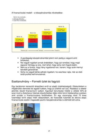 A finanszírozási modell – a készpénzáramlás növekedése 
• A gazdagság készpénzáramlást jelent nem pedig a vagyont amit 
15 
birtokolsz. 
• Ne vegyél ingatlant annak érdekében, hogy azt reméled, hogy majd 
egyszer felmegy az ára, mert lehet, hogy soha nem fogod eladni. 
• Nem az a fontos, hogy hány ingatlanod van, hanem, hogy azok mennyi 
bevételt generálnak. 
• Soha ne vegyél bérbe adható ingatlant, ha veszítesz rajta, már az els 
évtl profitot kell kimutatnod. 
Esettanulmány – Fornetti üzlet és fagyizó 
Egy barátomon keresztül értesültem errl az eladó üzlethelyiségrl. Elkészítettem a 
megtérülési elemzést és egybl tudtam, hogy jó üzletrl van szó. Ráadásul a vételár 
jelents részét finanszírozni tudtam. Egyrészt beruházási hitellel a vételár 50%-át 
ezen kívül a Széchenyi hitelnek köszönheten több millió forint hitelkerethez jutottam 
amit szintén a finanszírozásra fordíthattam. Én egy viszonylag rövid 10 éves 
futamidej forint alapú hitelt választottam, de hosszabb futamid és deviza alapú 
finanszírozás esetén magasabb pozitív készpénzáramlás is elérhet lett volna. 
 