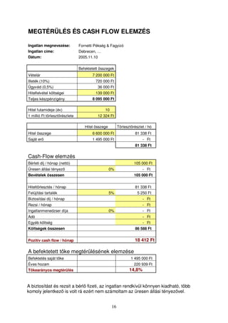 MEGTÉRÜLÉS ÉS CASH FLOW ELEMZÉS 
Ingatlan megnevezése: Fornetti Pékség  Fagyizó 
Ingatlan címe: Debrecen, … 
Dátum: 2005.11.10 
Befektetett összegek 
Vételár 7 200 000 Ft 
Illeték (10%) 720 000 Ft 
Ügyvéd (0,5%) 36 000 Ft 
Hitelfelvétel költségei 139 000 Ft 
Teljes készpénzigény 8 095 000 Ft 
Hitel futamideje (év) 10 
1 millió Ft törlesztrészlete 12 324 Ft 
Hitel összege Törlesztrészlet / hó 
Hitel összege 6 600 000 Ft 81 338 Ft 
Saját er 1 495 000 Ft - Ft 
16 
81 338 Ft 
Cash-Flow elemzés 
Bérleti díj / hónap (nettó) 105 000 Ft 
Üresen állási tényez 0% - Ft 
Bevételek összesen 105 000 Ft 
Hiteltörlesztés / hónap 81 338 Ft 
Felújítási tartalék 5% 5 250 Ft 
Biztosítási díj / hónap - Ft 
Rezsi / hónap - Ft 
Ingatlanmenedzser díja 0% - Ft 
Adó - Ft 
Egyéb költség - Ft 
Költségek összesen 86 588 Ft 
Pozitív cash flow / hónap 18 412 Ft 
A befektetett tke megtérülésének elemzése 
Befektetés saját tke 1 495 000 Ft 
Éves hozam 220 939 Ft 
Tkearányos megtérülés 14,8% 
A biztosítást és rezsit a bérl fizeti, az ingatlan rendkívül könnyen kiadható, több 
komoly jelentkez is volt rá ezért nem számoltam az üresen állási tényezvel. 
 