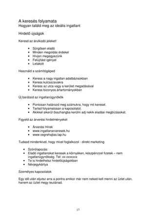 A keresés folyamata 
Hogyan találd meg az ideális ingatlant 
Hirdet újságok 
Keresd az árulkodó jeleket! 
17 
• Sürgsen eladó 
• Minden megoldás érdekel 
• Hívjon megegyezünk 
• Felújítást igényel 
• Lelakott 
Használd a számítógéped 
• Keress a nagy ingatlan adatbázisokban 
• Keress kulcsszavakra 
• Keress az utca vagy a kerület megadásával 
• Keress bizonyos ártartományokban 
Új barátaid az ingatlanügynökök 
• Pontosan határozd meg számukra, hogy mit keresel. 
• Tartsd folyamatosan a kapcsolatot. 
• Akikkel sikerül összhangba kerülni adj nekik eladási megbízásokat. 
Figyeld az árverési hirdetményeket 
• Árverési Hírek 
• www.ingatlanarveresek.hu 
• www.vegrehajtas.lap.hu 
Tudasd mindenkivel, hogy mivel foglalkozol - direkt marketing 
• Szórólapozás: 
• Eladó ingatlanokat keresek a környéken, készpénzzel fizetek – nem 
ingatlanügynökség. Tel: xx-xxxxxxx 
• Te is hirdethetsz hirdetújságokban 
• Névjegykártya 
Személyes kapcsolatok 
Egy id után eljutsz arra a pontra amikor már nem neked kell menni az üzlet után, 
hanem az üzlet megy teutánad. 
 