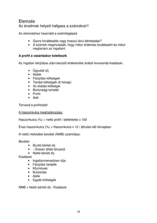 Elemzés 
Az érzelmek helyett hallgass a számokra!!! 
Az elemzéshez használd a számítógéped 
• Gyors továbbadás vagy hosszú távú bérbeadás? 
• A számok megmutatják, hogy mikor érdemes továbbadni és mikor 
18 
megtartani az ingatlant. 
A profit a vásárláskor keletkezik 
Az ingatlan felújítása utáni becsült értékesítési árából levonandó kiadások: 
• Ügyvédi díj 
• Illeték 
• Felújítási költségek 
• Tartási költségek (6 hónap) 
• Az eladás költségei 
• Biztonsági tartalék 
• Profit 
• Adó 
Tervezd a profitodat! 
A haszonkulcs meghatározása: 
Haszonkulcs (%) = nettó profit / befektetés x 100 
Éves haszonkulcs (%) = Haszonkulcs x 12 / átfutási id hónapban 
A nettó mködési bevétel (NMB) számítása: 
Bevétel 
• Bruttó bérleti díj 
• - Üresen állási tényez 
• Nettó bérleti díj 
Kiadások 
• Ingatlanmenedzser díja 
• Felújítási tartalék 
• Közmvek 
• Biztosítás 
• Adók 
• Egyéb költségek 
NMB = Nettó bérleti díj - Kiadások 
 
