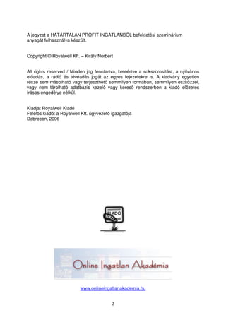 A jegyzet a HATÁRTALAN PROFIT INGATLANBÓL befektetési szeminárium 
anyagát felhasználva készült. 
Copyright © Royalwell Kft. – Király Norbert 
All rights reserved / Minden jog fenntartva, beleértve a sokszorosítást, a nyilvános 
eladás, a rádió és tévéadás jogát az egyes fejezetekre is. A kiadvány egyetlen 
része sem másolható vagy terjeszthet semmilyen formában, semmilyen eszközzel, 
vagy nem tárolható adatbázis kezel vagy keres rendszerben a kiadó elzetes 
írásos engedélye nélkül. 
Kiadja: Royalwell Kiadó 
Felels kiadó: a Royalwell Kft. ügyvezet igazgatója 
Debrecen, 2006 
www.onlineingatlanakademia.hu 
2 
 