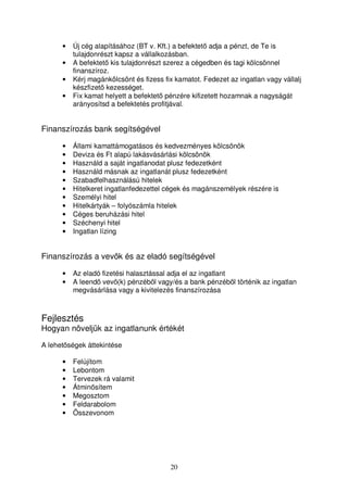 • Új cég alapításához (BT v. Kft.) a befektet adja a pénzt, de Te is 
tulajdonrészt kapsz a vállalkozásban. 
• A befektet kis tulajdonrészt szerez a cégedben és tagi kölcsönnel 
20 
finanszíroz. 
• Kérj magánkölcsönt és fizess fix kamatot. Fedezet az ingatlan vagy vállalj 
készfizet kezességet. 
• Fix kamat helyett a befektet pénzére kifizetett hozamnak a nagyságát 
arányosítsd a befektetés profitjával. 
Finanszírozás bank segítségével 
• Állami kamattámogatásos és kedvezményes kölcsönök 
• Deviza és Ft alapú lakásvásárlási kölcsönök 
• Használd a saját ingatlanodat plusz fedezetként 
• Használd másnak az ingatlanát plusz fedezetként 
• Szabadfelhasználású hitelek 
• Hitelkeret ingatlanfedezettel cégek és magánszemélyek részére is 
• Személyi hitel 
• Hitelkártyák – folyószámla hitelek 
• Céges beruházási hitel 
• Széchenyi hitel 
• Ingatlan lízing 
Finanszírozás a vevk és az eladó segítségével 
• Az eladó fizetési halasztással adja el az ingatlant 
• A leend vev(k) pénzébl vagy/és a bank pénzébl történik az ingatlan 
megvásárlása vagy a kivitelezés finanszírozása 
Fejlesztés 
Hogyan növeljük az ingatlanunk értékét 
A lehetségek áttekintése 
• Felújítom 
• Lebontom 
• Tervezek rá valamit 
• Átminsítem 
• Megosztom 
• Feldarabolom 
• Összevonom 
 