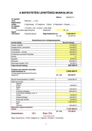 A BEFEKTETÉSI LEHETSÉG MUNKALAPJA 
7 
Dátum: 2005.06.10 
Az ingatlan 
címe: Debrecen, …u. fszt. 
Meghirdetés 
módja: X Ügynökség O Tulajdonos O Bank O Végrehajtó O Egyéb …...…… 
Az ingatlan 
leírása: 1,5 szoba + frsz + konyha + erély lakás 
4 emeletes tégla társasház Alapterület: 43 m2 
Egyéb 
információ: Felújítást igényel Meghirdetett/kért ár: 8 500 000 Ft 
Ft / m2: 197 674 Ft 
Rehabilitációs terv költségösszesítje 
Javítás fajtája Becsült költség 
Festés, mázolás 172 000 Ft 
Hidegburkolás, csempézés 140 000 Ft 
Parkettázás 50 000 Ft 
Konyhabútor + tzhely 180 000 Ft 
Fürdszoba szaniterek felújítása 60 000 Ft 
Bontás - Ft 
Egyebek 30 000 Ft 
Összesen 632 000 Ft 
Biztonsági tartalék (10%) 63 200 Ft 
Teljes becsült költség 695 200 Ft 
Felújítás után elérhet maximális 
kiskereskedelmi ár: 9 900 000 Ft 
(A lakónegyed összehasonlító áraira 
alapozva) Ár / m2: 230 233 Ft 
Becsült kiskereskedelmi ár (MKÉ) 9 900 000 Ft 
Ebbl levonandó: 
Ügyvéd 
(0,5%) 39 600 Ft 
Illeték 
(2%) 158 400 Ft 
A felújítás költségei 695 200 Ft 
A fenntartás költségei (max. 6 
hónap) 42 000 Ft 
Eladás költségei 198 000 Ft 
Biztonsági tartalék 50 000 Ft 
Profit 1 000 000 Ft 
Adó 
(16+2%) 180 000 Ft 
Maximális nagykereskedelmi 
vételár 7 576 400 Ft 
Ár / m2: 176 195 Ft 
Haszonkulcs: 12% Éves: 72% 
2 hónap teljes átfutás 
Megj: Haszonkulcs = Profit / (Nagyker ár + Ügyvéd + Felújítás + Fenntartás) 
 