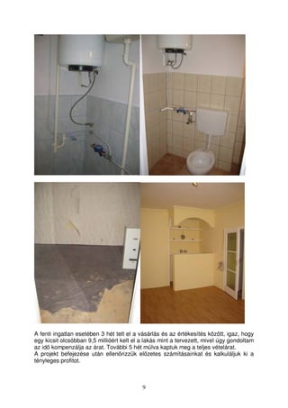 A fenti ingatlan esetében 3 hét telt el a vásárlás és az értékesítés között, igaz, hogy 
egy kicsit olcsóbban 9,5 millióért kelt el a lakás mint a tervezett, mivel úgy gondoltam 
az id kompenzálja az árat. További 5 hét múlva kaptuk meg a teljes vételárat. 
A projekt befejezése után ellenrizzük elzetes számításainkat és kalkuláljuk ki a 
tényleges profitot. 
9 
 