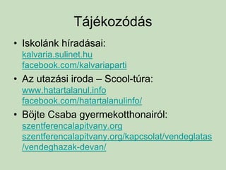 Tájékozódás
• Iskolánk híradásai:
kalvaria.sulinet.hu
facebook.com/kalvariaparti
• Az utazási iroda – Scool-túra:
www.hatartalanul.info
facebook.com/hatartalanulinfo/
• Böjte Csaba gyermekotthonairól:
szentferencalapitvany.org
szentferencalapitvany.org/kapcsolat/vendeglatas
/vendeghazak-devan/
 
