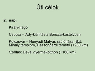 Úti célok
2. nap:
Király-hágó
Csucsa – Ady-kiállítás a Boncza-kastélyban
Kolozsvár – Hunyadi Mátyás szülőháza, Szt.
Mihály templom, Házsongárdi temető (+230 km)
Szállás: Dévai gyermekotthon (+168 km)
 