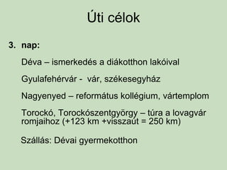 Úti célok
3. nap:
Déva – ismerkedés a diákotthon lakóival
Gyulafehérvár - vár, székesegyház
Nagyenyed – református kollégium, vártemplom
Torockó, Torockószentgyörgy – túra a lovagvár
romjaihoz (+123 km +visszaút = 250 km)
Szállás: Dévai gyermekotthon
 