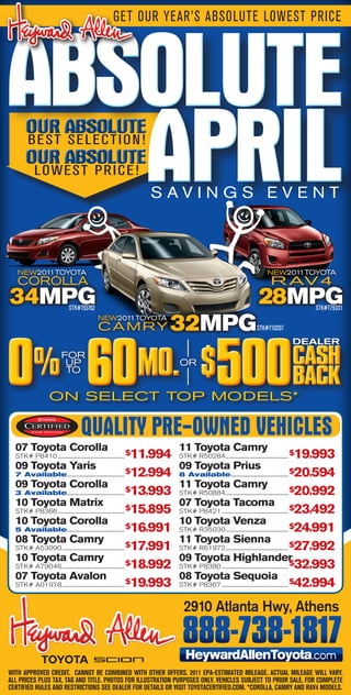 GET OUR YEAR’S ABSOLUTE LOWEST PRICE




ABSOLUTE
   APRIL
       OUR ABSOLUTE
       BEST SELECTION!
       OUR ABSOLUTE
            LOWEST PRICE!
                                                                        SAVINGS EVENT



   NEW2011TOYOTA                                                                                                               NEW2011TOYOTA
   COROLLA                                                                                                                       R AV 4
34MPG                            STK#T53762
                                                                                                                          28MPG                   STK#T79331
                                                 NEW2011TOYOTA
                                                 C A M RY                 32MPG                                          STK#T10207




0 60                                                                                              500
                                                                                                                                             DEALER


            %               FOR
                             UP
                             TO                                         MO. $ OR                                                             CASH
                                                                                                                                             BACK
                     ON sELECT TOP MODELs*

                                        QUALITY PRE-OWNED VEHICLES
  07 Toyota Corolla                                                           11 Toyota Camry
  STK# P8410 ...................................................... $11,994   STK# R50284 ................................................... $  19,993
  09 Toyota Yaris                                                             09 Toyota Prius
  7 Available............................................... $12,994          8 Available............................................... $20,594
  09 Toyota Corolla                                                           11 Toyota Camry
  3 Available............................................... $13,993          STK# R50884 ................................................... $20,992
  10 Toyota Matrix                                                            07 Toyota Tacoma $
  STK# P8366 ...................................................... $15,895   STK# P8421 ...................................................... 23,492
  10 Toyota Corolla                                                           10 Toyota Venza
  5 Available............................................... $16,991          STK# R35030 ................................................... $24,991
  08 Toyota Camry                                                             11 Toyota Sienna
  STK# A53090 ................................................... $17,991     STK# R61972 ................................................... $27,992
  10 Toyota Camry                                                             09 Toyota Highlander
  STK# A79046 ................................................... $18,992     STK# P8380 ...................................................... $32,993
  07 Toyota Avalon                                                            08 Toyota Sequoia $
  STK# A01978 ................................................... $19,993     STK# P8367 ...................................................... 42,994


                                                                                2910 Atlanta Hwy, Athens

                                                                               888-738-1817
                                                                               HeywardAllenToyota                                                 .com
With approved credit. cannot be combined With other offers. 2011 epa-estimated mileage. actual mileage Will vary.
all prices plus tax, tag and title. photos for illustration purposes only. vehicles subJect to prior sale. for complete
certified rules and restrictions see dealer for details or visit toyotacertified.com. *corolla, camry and rav4 models.
 