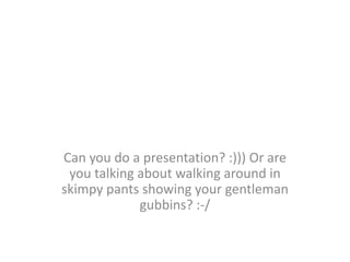 Can you do a presentation? :))) Or are
 you talking about walking around in
skimpy pants showing your gentleman
             gubbins? :-/
 