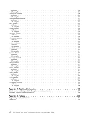 Attributes . . . . . . . . . . . . . . . . . . . . . . . . . . . . . . . . . . 186
XML samples . . . . . . . . . . . . . . . . . . . . . . . . . . . . . . . . . 186
<numfields> element . . . . . . . . . . . . . . . . . . . . . . . . . . . . . . . . 186
Attributes . . . . . . . . . . . . . . . . . . . . . . . . . . . . . . . . . . 186
XML samples . . . . . . . . . . . . . . . . . . . . . . . . . . . . . . . . . 186
<numinputfields> element . . . . . . . . . . . . . . . . . . . . . . . . . . . . . . 187
Attributes . . . . . . . . . . . . . . . . . . . . . . . . . . . . . . . . . . 187
XML samples . . . . . . . . . . . . . . . . . . . . . . . . . . . . . . . . . 187
<oia> element . . . . . . . . . . . . . . . . . . . . . . . . . . . . . . . . . . 187
Attributes . . . . . . . . . . . . . . . . . . . . . . . . . . . . . . . . . . 187
XML samples . . . . . . . . . . . . . . . . . . . . . . . . . . . . . . . . . 187
<pause> element . . . . . . . . . . . . . . . . . . . . . . . . . . . . . . . . . 188
Attributes . . . . . . . . . . . . . . . . . . . . . . . . . . . . . . . . . . 188
XML samples . . . . . . . . . . . . . . . . . . . . . . . . . . . . . . . . . 188
<perform> element . . . . . . . . . . . . . . . . . . . . . . . . . . . . . . . . 188
Attributes . . . . . . . . . . . . . . . . . . . . . . . . . . . . . . . . . . 188
XML samples . . . . . . . . . . . . . . . . . . . . . . . . . . . . . . . . . 188
<playmacro> element . . . . . . . . . . . . . . . . . . . . . . . . . . . . . . . 189
Attributes . . . . . . . . . . . . . . . . . . . . . . . . . . . . . . . . . . 189
XML samples . . . . . . . . . . . . . . . . . . . . . . . . . . . . . . . . . 189
<prompt> element. . . . . . . . . . . . . . . . . . . . . . . . . . . . . . . . . 189
Attributes . . . . . . . . . . . . . . . . . . . . . . . . . . . . . . . . . . 189
XML samples . . . . . . . . . . . . . . . . . . . . . . . . . . . . . . . . . 190
<recolimit> element . . . . . . . . . . . . . . . . . . . . . . . . . . . . . . . . 190
Attributes . . . . . . . . . . . . . . . . . . . . . . . . . . . . . . . . . . 191
XML samples . . . . . . . . . . . . . . . . . . . . . . . . . . . . . . . . . 191
<screen> element . . . . . . . . . . . . . . . . . . . . . . . . . . . . . . . . . 191
Attributes . . . . . . . . . . . . . . . . . . . . . . . . . . . . . . . . . . 191
XML samples . . . . . . . . . . . . . . . . . . . . . . . . . . . . . . . . . 192
<sqlquery> element . . . . . . . . . . . . . . . . . . . . . . . . . . . . . . . . 192
Attributes . . . . . . . . . . . . . . . . . . . . . . . . . . . . . . . . . . 192
XML samples . . . . . . . . . . . . . . . . . . . . . . . . . . . . . . . . . 192
<string> element . . . . . . . . . . . . . . . . . . . . . . . . . . . . . . . . . 193
Attributes . . . . . . . . . . . . . . . . . . . . . . . . . . . . . . . . . . 193
XML samples . . . . . . . . . . . . . . . . . . . . . . . . . . . . . . . . . 193
<trace> element . . . . . . . . . . . . . . . . . . . . . . . . . . . . . . . . . 194
Attributes . . . . . . . . . . . . . . . . . . . . . . . . . . . . . . . . . . 194
XML samples . . . . . . . . . . . . . . . . . . . . . . . . . . . . . . . . . 194
<type> element. . . . . . . . . . . . . . . . . . . . . . . . . . . . . . . . . . 194
Attributes . . . . . . . . . . . . . . . . . . . . . . . . . . . . . . . . . . 194
XML samples . . . . . . . . . . . . . . . . . . . . . . . . . . . . . . . . . 195
<vars> element. . . . . . . . . . . . . . . . . . . . . . . . . . . . . . . . . . 195
Attributes . . . . . . . . . . . . . . . . . . . . . . . . . . . . . . . . . . 195
XML samples . . . . . . . . . . . . . . . . . . . . . . . . . . . . . . . . . 195
<varupdate> element. . . . . . . . . . . . . . . . . . . . . . . . . . . . . . . . 196
Attributes . . . . . . . . . . . . . . . . . . . . . . . . . . . . . . . . . . 196
XML samples . . . . . . . . . . . . . . . . . . . . . . . . . . . . . . . . . 196
Appendix A. Additional information . . . . . . . . . . . . . . . . . . . . . . . 199
Default rule for combining multiple descriptors in one macro screen . . . . . . . . . . . . . . . . 199
Mnemonic keywords for the Input action . . . . . . . . . . . . . . . . . . . . . . . . . 199
Appendix B. Notices . . . . . . . . . . . . . . . . . . . . . . . . . . . . . 203
Programming interface information . . . . . . . . . . . . . . . . . . . . . . . . . . . 204
Trademarks . . . . . . . . . . . . . . . . . . . . . . . . . . . . . . . . . . . 205
viii IBM Rational Host Access Transformation Services: Advanced Macro Guide
 
