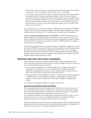 v Add a Pause action to ScreenA immediately after the Input action. This method
is also good. You are inserting a pause exactly where it is needed.
v Add a Pause action as the first action of ScreenB. You might prefer this method
in certain scenarios. However, using this method, if there are several macro
screens that can occur after ScreenA (such as ScreenB, ScreenC, ScreenD), and if
the screen completion problem occurs for each of these following macro screens,
then you must to insert a Pause as the first action for each of these following
macro screens. It is easier to use the method that inserts a Pause Action in one
macro screen, ScreenA.
If your macro has to run both on ordinary TN3270 sessions and also on TN3270E
sessions with contention-resolution enabled, the XML macro language has several
attributes that can help you. See “Attributes that deal with screen completion.”
Use the contention-resolution feature of TN3270E: TN3270E (Enhanced) is an
enhanced form of the TN3270 protocol that allows users to specify an LU or LU
pool to which the session will connect and that also supports the Network Virtual
Terminal (NVT) protocol for connecting to servers in ASCII mode (for example, in
order to log on to a firewall).
Contention-resolution mode is an optional feature of TN3270E, supported by some
but not all TN3270E servers, that solves the client's problem of not knowing when
the host has finished updating the application screen. If the client is running a
TN3270E session and is connected to a server that supports contention-resolution,
then the macro runtime does not recognize a new macro screen until the host has
finished updating the application screen.
Attributes that deal with screen completion
Host On-Demand has three element attributes that address problems that the
macro developer encounters when trying to support a single version of a macro to
run on both the following environments:
v A non-contention-resolution environment (the macro is being run by clients
connected to a TN3270 server or to a TN3270E server without contention
resolution; consequently some macro screens might require a Pause action to
allow time for the host to update the application screen).
v A content-resolution environment (the macro is being run by clients connected to
a TN3270E server with contention resolution; consequently no macro screen
requires a Pause action to allow time for the host to update the application
screen).
You will have to add these attributes using the source view.
ignorepauseforenhancedtn=true/false
The ignorepauseforenhancedtn attribute of the <HAScript> element, when set to
true, causes the macro runtime to skip Pause actions (<pause> elements) during
macro playback if the session is running in a contention-resolution environment.
You can use this attribute if you developed a macro to run in a
non-contention-resolution environment (you inserted Pause actions) and you now
want the macro to also run in a contention-resolution environment without
unnecessary delays (you want the Pause actions to be ignored).
With this attribute set to true, the macro runtime processes Pause actions (waits the
specified number of milliseconds) in a non-contention-resolution environment but
ignores Pause actions in a contention-resolution environment.
84 IBM Rational Host Access Transformation Services: Advanced Macro Guide
 