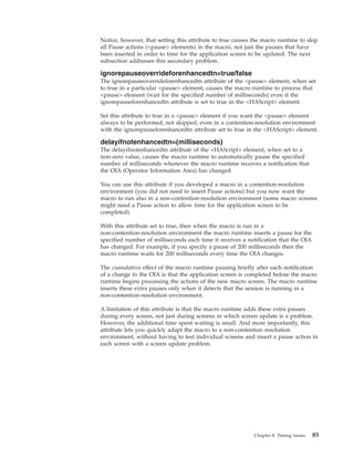 Notice, however, that setting this attribute to true causes the macro runtime to skip
all Pause actions (<pause> elements) in the macro, not just the pauses that have
been inserted in order to time for the application screen to be updated. The next
subsection addresses this secondary problem.
ignorepauseoverrideforenhancedtn=true/false
The ignorepauseoverrideforenhancedtn attribute of the <pause> element, when set
to true in a particular <pause> element, causes the macro runtime to process that
<pause> element (wait for the specified number of milliseconds) even if the
ignorepauseforenhancedtn attribute is set to true in the <HAScript> element.
Set this attribute to true in a <pause> element if you want the <pause> element
always to be performed, not skipped, even in a contention-resolution environment
with the ignorepauseforenhancedtn attribute set to true in the <HAScript> element.
delayifnotenhancedtn=(milliseconds)
The delayifnotenhancedtn attribute of the <HAScript> element, when set to a
non-zero value, causes the macro runtime to automatically pause the specified
number of milliseconds whenever the macro runtime receives a notification that
the OIA (Operator Information Area) has changed.
You can use this attribute if you developed a macro in a contention-resolution
environment (you did not need to insert Pause actions) but you now want the
macro to run also in a non-contention-resolution environment (some macro screens
might need a Pause action to allow time for the application screen to be
completed).
With this attribute set to true, then when the macro is run in a
non-contention-resolution environment the macro runtime inserts a pause for the
specified number of milliseconds each time it receives a notification that the OIA
has changed. For example, if you specify a pause of 200 milliseconds then the
macro runtime waits for 200 milliseconds every time the OIA changes.
The cumulative effect of the macro runtime pausing briefly after each notification
of a change to the OIA is that the application screen is completed before the macro
runtime begins processing the actions of the new macro screen. The macro runtime
inserts these extra pauses only when it detects that the session is running in a
non-contention-resolution environment.
A limitation of this attribute is that the macro runtime adds these extra pauses
during every screen, not just during screens in which screen update is a problem.
However, the additional time spent waiting is small. And more importantly, this
attribute lets you quickly adapt the macro to a non-contention resolution
environment, without having to test individual screens and insert a pause action in
each screen with a screen update problem.
Chapter 8. Timing issues 85
 
