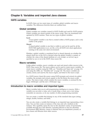 Chapter 9. Variables and imported Java classes
HATS variables
In HATS, there are two main types of variables: global variables and macro
variables. The differences between them are outlined here.
Global variables
Global variables are variables created in HATS Toolkit and used by HATS projects.
Global variables are stored outside of the macro script. They are maintained and
updated by HATS runtime. There are two types of global variables:
Local
A local global variable is one that is created within a HATS project, and is only
visible to the project.
Shared
A shared global variable is one that is visible to and can be used by all the
HATS Web applications in an .ear file, or by all HATS rich client applications
running in the same rich client environment.
Whether a global variable is considered local or shared depends on whether the
shared check box in the GUI is checked when the global variable is created, or
whether the value of the shared attribute of a set, prompt, or extract tag is
specified as yes or no in the HATS .hma source file.
Macro variables
Unlike global variables, macro variables are used and stored within macros in the
HATS .hma source file. The macro editors can be used to create macro variables. To
create macro variables using the VME, see “Variables and Types tab” on page 113,
and using the AME, see “Variables tab” on page 147. The macro variables are
created, stored, and used by the macro engine, and listed in the macro script.
In a HATS macro (.hma) file source using HATS prompts and extracts for global
variables, the prompts and extracts appear in the file before the macro script
syntax. The macro script, which contains the macro variables, is enclosed by the
begin <HAScript> and the end </HAScript> tags.
Introduction to macro variables and imported types
Macro variables help you to add programming intelligence to macros. With a
variable you can store a value, save a result, keep a count, save a text string,
remember an outcome, or do any number of other programming essentials.
You can create a variable that belongs to any of the standard data types (string,
integer, double, boolean, and field).
You can also create a variable that belongs to an imported type representing a Java
class. You can then create an instance of the class and call a method on the
instance. This capability opens the door to the abundant variety of functionality
available through Java class libraries, including libraries in the Java Runtime
Environment (JRE) libraries, classes or libraries that you implement yourself, or
Java classes and libraries from other sources.
© Copyright IBM Corp. 2003, 2011 87
 