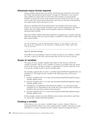 Advanced macro format required
Using variables requires that you use the advanced macro format for your macro
(see “Basic and advanced macro format” on page 15). Therefore, if you want to
add variables to a macro that is in the basic macro format, you must decide
whether to convert the macro to the advanced macro format. If you have an old
macro in the basic macro format that many users rely on and that works perfectly,
you might want to leave the macro as it is.
However, remember that all recorded macros are recorded in the basic macro
format. So, if you have recently recorded a macro and are beginning to develop it
further, then you might simply not have gotten around to switching to the
advanced macro format.
The macro editors address both these situations by popping up a window with the
following message when you start to define a variable in a macro that is still in the
basic macro format:
Click Yes if you are building a macro in which you plan to use variables, or No if
you have a macro in the basic macro format that you do not want to convert.
Scope of variables
The scope of every variable is global with respect to the macro in which the
variable is created. That is, every variable in a macro is accessible from any macro
screen in the macro. All that an action or a descriptor in a macro screen has to do
to access the variable is just to use the variable name.
For example, suppose that you have a variable named $intPartsComplete$ that you
initialize to 0. You might use the variable in the following ways as the macro
proceeds:
1. ScreenC completes Part 1 of a task and increments $intPartsComplete$ using a
Variable update action.
2. ScreenG completes Part 2 of a task and increments $intPartsComplete$ using a
Variable update action.
3. ScreenM has a Conditional action that tests whether 1 or 2 parts have been
completed so far. Depending on the result, the macro expects either ScreenR or
ScreenS as the next macro screen to be processed.
4. ScreenS completes Part 3 of a task and increments $intPartsComplete$ using a
Variable update action.
In this example, actions in several different macro screens were able to read from
or write to the variable $intPartsComplete$.
Creating a variable
In the Source view, you create a variable using a <create> element. There is a
containing element called <vars> that contains all the variables in the macro script,
and there is a <create> element for each variable. Figure 24 on page 89 shows a
You are attempting to use an advanced macro feature. If you choose to continue,
your macro will automatically be converted to advanced macro format. Would you
like to continue?
Figure 23. Reminder message
88 IBM Rational Host Access Transformation Services: Advanced Macro Guide
 