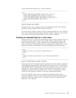 <vars> element that contains five <create> elements:
In Figure 24, the <vars> element creates one variable from each of the standard
data types (string, integer, double, boolean, and field).
You must put all variable creations (<create> elements) inside the <vars> element.
The <vars> element itself must appear after the <import> element, if any (see the
next section), and before the first macro screen (<screen> element).
Creating an imported type for a Java class
In the Source view, you create an imported type using a <type> element. There is a
containing element called <import> that contains all the imported types in the
macro script, and there is a <type> element for each imported type. Figure 25
shows an <import> element that declares an imported type, followed by a <vars>
element that creates and initializes a variable belonging to the imported type:
In the figure above the <import> element contains one <type> element, which has
a class attribute (containing the fully qualified class name, java.util.Hashtable)
and a name attribute (containing the short name, Hashtable). The <vars> element
contains one <create> element, which as usual specifies a name ($ht$), a type
(Hashtable), and an initial value (which here is not null but rather is a call to a
constructor that returns an instance of the class, $new Hashtable(40)$).
If you are using the source view, you must put all imported types (<type>
elements) inside the <import> element. The <import> element itself must appear
inside the <HAScript> element (see “<HAScript> element” on page 180) and
before the <vars> element.
<vars>
<create name="$strAccountName$" type="string" value="" />
<create name="$intAmount$" type="integer" value="0" />
<create name="$dblDistance$" type="double" value="0.0" />
<create name="$boolSignedUp$" type="boolean" value="false" />
<create name="$fldFunction$" type="field" />
</vars>
Figure 24. Sample <vars> element
<import>
<type class="java.util.Hashtable" name="Hashtable" />
</import>
<vars>
<create name=$ht$ type="Hashtable" value="$new Hashtable(40)$" />
</vars>
Figure 25. Imported type and variable of that type
Chapter 9. Variables and imported Java classes 89
 