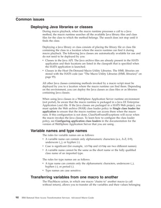 Common issues
Deploying Java libraries or classes
During macro playback, when the macro runtime processes a call to a Java
method, the macro runtime searches all the available Java library files and class
files for the class to which the method belongs. The search does not stop until it
finds the class.
Deploying a Java library or class consists of placing the library file or class file
containing the class in a location where the macro runtime can find it during
macro playback. The following Java classes are automatically available for use and
do not need to be deployed by you:
v Classes in the Java API. The Java archive files are already present in the HATS
application and their locations are listed in the classpath that is specified when
the HATS application is launched.
v Classes in the Host On-Demand Macro Utility Libraries. The HML libraries are
stored with the HATS code (see “The Macro Utility Libraries (HML libraries)” on
page 95).
All other Java classes containing methods invoked by a macro script must be
deployed by you to a location where the macro runtime can find them. Depending
on the environment, you can deploy the Java classes as class files or as libraries
containing Java classes.
When using Java classes in a WebSphere Application Server runtime environment
(not portal), be aware that the macro runtime is packaged in a Java EE Enterprise
Application (.ear) file. If the Java classes are packaged in a HATS Web project, you
must update the Web archive (WAR) class loader policy to Single class loader for
application to ensure that the macro runtime can access them when the macro
runs. If this configuration is not done, ClassNotFoundExceptions will occur when
the macro invokes the Java classes. To learn how to configure the class loader
policy, see Configuring application class loaders in the documentation for the
version of WebSphere Application Server that you are using .
Variable names and type names
The rules for variable names are as follows:
v A variable name can contain only alphanumeric characters (a-z, A-Z, 0-9),
underscore (_), or hyphen (-).
v Case is significant (for example, strTmp and strtmp are two different names).
v A variable name cannot be the same as the short name or the fully qualified
class name of an imported type.
The rules for type names are as follows:
v A type name can contain only the alphanumeric characters, underscore (_),
hyphen (-), or period (.).
v Type names are case sensitive.
Transferring variables from one macro to another
The PlayMacro action, in which one macro "chains to" another macro (a call
without return), allows you to transfer all the variables and their values belonging
90 IBM Rational Host Access Transformation Services: Advanced Macro Guide
 