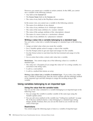 However, you cannot use a variable in certain contexts. In the AME, you cannot
use a variable in the following contexts:
v Any field on the General tab
v The Screen Name field on the Screens tab
v The value of any field in the PlayMacro action window
In the source view, you cannot use a variable in the following contexts:
v The name of an attribute of any element
v The value of any attribute of an <HAScript> element
v The value of the name attribute of a <screen> element
v The value of the uselogic attribute of the <description> element
v The name of a macro screen in a <nextscreen> element
v The value of any attribute of a <playmacro> element
Writing a value into a variable belonging to a standard type
You can write a value into a variable belonging to a standard type in the following
ways:
v Assign an initial value when you create the variable.
v Use a Variable update action to assign a value to the variable.
v Use the Prompt action to get user input and assign it to the variable.
v Use the Extract action to read data from the host terminal and assign it to the
variable.
v Use an action that writes a return code value into a variable.
Restrictions: You cannot assign one of the following values to a variable of
standard type:
v The value null. (Exception: If you assign the value null to a string variable, it is
converted to the string 'null').
v A call to a void method.
v A call to a method that returns an array.
Writing a Java object into a variable of standard type: If you write a Java object
into a variable of standard type, then the macro runtime calls the toString() method
of the imported type and then attempts to assign the resulting string to the
variable.
Using variables belonging to an imported type
Using the value that the variable holds
You can use the value contained in a variable belonging to an imported type in the
following ways:
v You can assign the variable to another variable of the same type using the
Variable update action.
v You can call a Java method on the variable (see “Calling Java methods” on page
94). If the Java method returns a value belonging to a standard type (string,
integer, double, boolean), then you can use the result as you would use any
value of that type.
Restrictions
You cannot assign the following types of data to a variable of imported type:
92 IBM Rational Host Access Transformation Services: Advanced Macro Guide
 