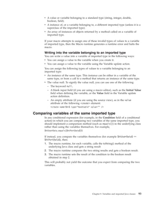 v A value or variable belonging to a standard type (string, integer, double,
boolean, field).
v A instance of, or a variable belonging to, a different imported type (unless it is a
superclass of the imported type).
v An array of instances of objects returned by a method called on a variable of
imported type.
If your macro attempts to assign one of these invalid types of values to a variable
of imported type, then the Macro runtime generates a runtime error and halts the
macro.
Writing into the variable belonging to an imported type
You can write a value into a variable of imported type in the following ways:
v You can assign a value to the variable when you create it.
v You can assign a value to the variable using the Variable update action.
You can assign the following types of values to a variable belonging to an
imported type:
v An instance of the same type. This instance can be either in a variable of the
same type, or from a call to a method that returns an instance of the same type.
v The value null. To signify the value null, you can use one of the following:
– The keyword null.
– A blank input field (if you are using a macro editor), such as the Initial Value
field when defining the variable, or the Value field in the Variable update
action definition.
– An empty attribute (if you are using the source view), as in the value
attribute of the following <create> element:
<create name=$ht$ type="Hashtable" value="" />
Comparing variables of the same imported type
In any conditional expression (for example, in the Condition field of a conditional
action) in which you are comparing two variables of the same imported type, you
should implement a comparison method (such as equals()) in the underlying class
rather than using the variables themselves. For example,
$htUserData.equals($htPortData$)$
If instead, you compare the variables themselves (for example $htUserData$ ==
$htPortData$), then:
1. The macro runtime, for each variable, calls the toString() method of the
underlying Java class and gets a string result
2. The macro runtime compares the two string results and gets a boolean result.
3. The macro runtime sets the result of the condition to the boolean result
obtained in step 2.
This will probably not yield the outcome that you expect from comparing the two
variables.
Chapter 9. Variables and imported Java classes 93
 