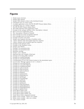 Figures
1. Simple macro structure . . . . . . . . . . . . . . . . . . . . . . . . . . . . . . 5
2. Sample XML element . . . . . . . . . . . . . . . . . . . . . . . . . . . . . . 9
3. Sample XML element written in the shorthand format . . . . . . . . . . . . . . . . . . . 10
4. Conceptual view of a macro script . . . . . . . . . . . . . . . . . . . . . . . . . . 10
5. A sample application screen, the OS/390 ISPF Primary Option Menu . . . . . . . . . . . . . . 12
6. Conceptual view of a <screen> element . . . . . . . . . . . . . . . . . . . . . . . . 13
7. The OS/390 ISPF Primary Option Menu . . . . . . . . . . . . . . . . . . . . . . . . 25
8. The Utility Selection Panel application screen . . . . . . . . . . . . . . . . . . . . . . 26
9. Example of the uselogic attribute of the <description> element . . . . . . . . . . . . . . . . 40
10. Rows 14–18 of an application screen . . . . . . . . . . . . . . . . . . . . . . . . . 44
11. The <description> element of ScreenB. . . . . . . . . . . . . . . . . . . . . . . . . 47
12. Error message for screen recognition timeout . . . . . . . . . . . . . . . . . . . . . . 52
13. Error message shown for host terminal . . . . . . . . . . . . . . . . . . . . . . . . 53
14. Example of Comm wait action . . . . . . . . . . . . . . . . . . . . . . . . . . . 57
15. Sample code fragment showing a Condition action . . . . . . . . . . . . . . . . . . . . 58
16. <input> element with unencrypted input key sequence . . . . . . . . . . . . . . . . . . . 63
17. <input> element with encrypted input key sequence. . . . . . . . . . . . . . . . . . . . 63
18. Example of the Perform action . . . . . . . . . . . . . . . . . . . . . . . . . . . 68
19. Example of the PlayMacro action . . . . . . . . . . . . . . . . . . . . . . . . . . 70
20. Sample code TRACE . . . . . . . . . . . . . . . . . . . . . . . . . . . . . . 73
21. Example 1 for pausetimevalue . . . . . . . . . . . . . . . . . . . . . . . . . . . 79
22. Example 2 for pausetimevalue . . . . . . . . . . . . . . . . . . . . . . . . . . . 79
23. Reminder message . . . . . . . . . . . . . . . . . . . . . . . . . . . . . . . 88
24. Sample <vars> element . . . . . . . . . . . . . . . . . . . . . . . . . . . . . 89
25. Imported type and variable of that type . . . . . . . . . . . . . . . . . . . . . . . . 89
26. Example of invoking HML methods . . . . . . . . . . . . . . . . . . . . . . . . . 96
27. Example for numberToString() . . . . . . . . . . . . . . . . . . . . . . . . . . . 97
28. Example for stringToNumber() . . . . . . . . . . . . . . . . . . . . . . . . . . . 97
29. Correspondence of row and column location in the presentation space. . . . . . . . . . . . . . 99
30. Layout when 'Message' appears in row 1, column 1 . . . . . . . . . . . . . . . . . . . . 99
31. Example for convertPosToCol() . . . . . . . . . . . . . . . . . . . . . . . . . . 100
32. Example for convertPosToRow() . . . . . . . . . . . . . . . . . . . . . . . . . . 100
33. Example for enableRoundTrip() . . . . . . . . . . . . . . . . . . . . . . . . . . 101
34. Example for getCursorCol() . . . . . . . . . . . . . . . . . . . . . . . . . . . . 101
35. Example for getCursorPos(). . . . . . . . . . . . . . . . . . . . . . . . . . . . 101
36. Example for getCursorRow() . . . . . . . . . . . . . . . . . . . . . . . . . . . 101
37. Example for getSize() . . . . . . . . . . . . . . . . . . . . . . . . . . . . . . 102
38. Example for getSizeCols() . . . . . . . . . . . . . . . . . . . . . . . . . . . . 102
39. Example for getSizeRows() . . . . . . . . . . . . . . . . . . . . . . . . . . . . 102
40. Example for getString() . . . . . . . . . . . . . . . . . . . . . . . . . . . . . 103
41. Example for searchString() . . . . . . . . . . . . . . . . . . . . . . . . . . . . 103
42. Example for getHost(). . . . . . . . . . . . . . . . . . . . . . . . . . . . . . 103
43. Example for getLabel() . . . . . . . . . . . . . . . . . . . . . . . . . . . . . 104
44. Example for getName() . . . . . . . . . . . . . . . . . . . . . . . . . . . . . 104
45. Example for getColumnSize() . . . . . . . . . . . . . . . . . . . . . . . . . . . 105
46. Example for getDataByIndex() . . . . . . . . . . . . . . . . . . . . . . . . . . . 105
47. Example for getDataByName() . . . . . . . . . . . . . . . . . . . . . . . . . . . 106
48. Example for getRowSize() . . . . . . . . . . . . . . . . . . . . . . . . . . . . 106
49. Visual Macro Editor parts . . . . . . . . . . . . . . . . . . . . . . . . . . . . 108
50. Visual Macro Editor design tab . . . . . . . . . . . . . . . . . . . . . . . . . . 109
51. Visual Macro Editor Palette view . . . . . . . . . . . . . . . . . . . . . . . . . . 111
52. Visual Macro Editor integrated terminal. . . . . . . . . . . . . . . . . . . . . . . . 112
53. Delete screen example - before cut or delete . . . . . . . . . . . . . . . . . . . . . . 116
54. Delete screen example - after cut or delete . . . . . . . . . . . . . . . . . . . . . . . 117
55. Copy screens example . . . . . . . . . . . . . . . . . . . . . . . . . . . . . 117
© Copyright IBM Corp. 2003, 2011 ix
 
