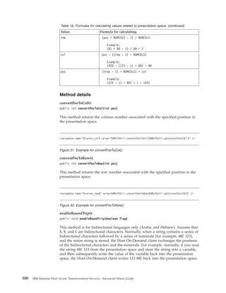 Table 16. Formulas for calculating values related to presentation space (continued)
Value: Formula for calculating:
row (pos + NUMCOLS - 1) / NUMCOLS
Example:
(81 + 80 - 1) / 80 = 2
col pos - ((row - 1) * NUMCOLS)
Example:
1920 - ((24 - 1) * 80) = 80
pos ((row - 1) * NUMCOLS) + col
Example:
((24 - 1) * 80) + 1 = 1641
Method details
convertPosToCol():
public int convertPosToCol(int pos)
This method returns the column number associated with the specified position in
the presentation space.
convertPosToRow():
public int convertPosToRow(int pos)
This method returns the row number associated with the specified position in the
presentation space.
enableRoundTrip():
public void enableRoundTrip(boolean flag)
This method is for bidirectional languages only (Arabic and Hebrew). Assume that
A, B, and C are bidirectional characters. Normally, when a string contains a series of
bidirectional characters followed by a series of numerals (for example, ABC 123),
and the entire string is stored, the Host On-Demand client exchanges the positions
of the bidirectional characters and the numerals. For example, normally, if you read
the string ABC 123 from the presentation space and store the string into a variable,
and then subsequently write the value of the variable back into the presentation
space, the Host On-Demand client writes 123 ABC back into the presentation space.
<varupdate name="$cursor_col$ value="$HMLPSUtil.convertPosToCol($HMLPSUtil.getCursorPos()$) $" />
Figure 31. Example for convertPosToCol()
<varupdate name="$cursor_row$" value=$HMLPSUtil.convertPosToRow($HMLPSUtil.getCursorPos()$)$" />
Figure 32. Example for convertPosToRow()
100 IBM Rational Host Access Transformation Services: Advanced Macro Guide
 