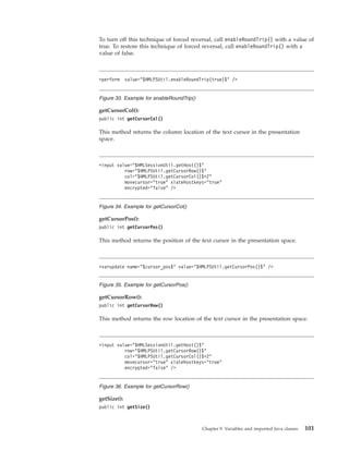 To turn off this technique of forced reversal, call enableRoundTrip() with a value of
true. To restore this technique of forced reversal, call enableRoundTrip() with a
value of false.
getCursorCol():
public int getCursorCol()
This method returns the column location of the text cursor in the presentation
space.
getCursorPos():
public int getCursorPos()
This method returns the position of the text cursor in the presentation space.
getCursorRow():
public int getCursorRow()
This method returns the row location of the text cursor in the presentation space.
getSize():
public int getSize()
<perform value="$HMLPSUtil.enableRoundTrip(true)$" />
Figure 33. Example for enableRoundTrip()
<input value="$HMLSessionUtil.getHost()$"
row="$HMLPSUtil.getCursorRow()$"
col="$HMLPSUtil.getCursorCol()$+2"
movecursor="true" xlatehostkeys="true"
encrypted="false" />
Figure 34. Example for getCursorCol()
<varupdate name="$cursor_pos$" value="$HMLPSUtil.getCursorPos()$" />
Figure 35. Example for getCursorPos()
<input value="$HMLSessionUtil.getHost()$"
row="$HMLPSUtil.getCursorRow()$"
col="$HMLPSUtil.getCursorCol()$+2"
movecursor="true" xlatehostkeys="true"
encrypted="false" />
Figure 36. Example for getCursorRow()
Chapter 9. Variables and imported Java classes 101
 