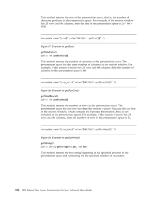 This method returns the size of the presentation space, that is, the number of
character positions in the presentation space. For example, if the session window
has 25 rows and 80 columns, then the size of the presentation space is 24 * 80 =
1920.
getSizeCols():
public int getSizeCols()
This method returns the number of columns in the presentation space. The
presentation space has the same number of columns as the session window. For
example, if the session window has 25 rows and 80 columns, then the number of
columns in the presentation space is 80.
getSizeRows():
public int getSizeRows()
This method returns the number of rows in the presentation space. The
presentation space has one row less than the session window (because the last line
of the session window, which contains the Operator Information Area, is not
included in the presentation space). For example, if the session window has 25
rows and 80 columns, then the number of rows in the presentation space is 24.
getString():
public String getString(int pos, int len)
This method returns the text string beginning at the specified position in the
presentation space and continuing for the specified number of characters.
<varupdate name="$size$" value="HMLPSUtil.getSize()$" />
Figure 37. Example for getSize()
<varupdate name="$size_cols$" value="$HMLPSUtil.getSizeCols()$" />
Figure 38. Example for getSizeCols()
<varupdate name="$size_rows$" value="$HMLPSUtil.getSizeRows()$" />
Figure 39. Example for getSizeRows()
102 IBM Rational Host Access Transformation Services: Advanced Macro Guide
 