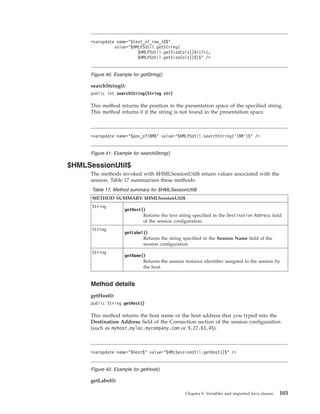 searchString():
public int searchString(String str)
This method returns the position in the presentation space of the specified string.
This method returns 0 if the string is not found in the presentation space.
$HMLSessionUtil$
The methods invoked with $HMLSessionUtil$ return values associated with the
session. Table 17 summarizes these methods:
Table 17. Method summary for $HMLSessionUtil$
METHOD SUMMARY: $HMLSessionUtil$
String
getHost()
Returns the text string specified in the Destination Address field
of the session configuration.
String
getLabel()
Returns the string specified in the Session Name field of the
session configuration
String
getName()
Returns the session instance identifier assigned to the session by
the host.
Method details
getHost():
public String getHost()
This method returns the host name or the host address that you typed into the
Destination Address field of the Connection section of the session configuration
(such as myhost.myloc.mycompany.com or 9.27.63.45).
getLabel():
<varupdate name="$text_of_row_18$"
value="$HMLPSUtil.getString(
$HMLPSUtil.getSizeCols()$*17+1,
$HMLPSUtil.getSizeCols()$)$" />
Figure 40. Example for getString()
<varupdate name="$pos_ofIBM$" value="$HMLPSUtil.searchString(’IBM’)$" />
Figure 41. Example for searchString()
<varupdate name="$host$" value="$HMLSessionUtil.getHost()$" />
Figure 42. Example for getHost()
Chapter 9. Variables and imported Java classes 103
 