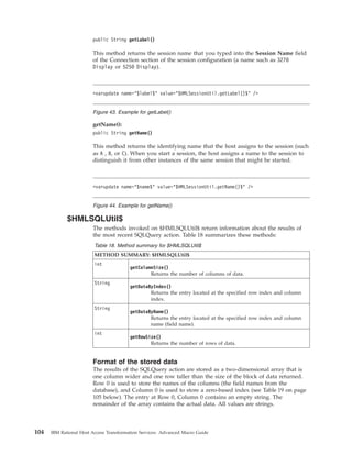 public String getLabel()
This method returns the session name that you typed into the Session Name field
of the Connection section of the session configuration (a name such as 3270
Display or 5250 Display).
getName():
public String getName()
This method returns the identifying name that the host assigns to the session (such
as A , B, or C). When you start a session, the host assigns a name to the session to
distinguish it from other instances of the same session that might be started.
$HMLSQLUtil$
The methods invoked on $HMLSQLUtil$ return information about the results of
the most recent SQLQuery action. Table 18 summarizes these methods:
Table 18. Method summary for $HMLSQLUtil$
METHOD SUMMARY: $HMLSQLUtil$
int
getColumnSize()
Returns the number of columns of data.
String
getDataByIndex()
Returns the entry located at the specified row index and column
index.
String
getDataByName()
Returns the entry located at the specified row index and column
name (field name).
int
getRowSize()
Returns the number of rows of data.
Format of the stored data
The results of the SQLQuery action are stored as a two-dimensional array that is
one column wider and one row taller than the size of the block of data returned.
Row 0 is used to store the names of the columns (the field names from the
database), and Column 0 is used to store a zero-based index (see Table 19 on page
105 below). The entry at Row 0, Column 0 contains an empty string. The
remainder of the array contains the actual data. All values are strings.
<varupdate name="$label$" value="$HMLSessionUtil.getLabel()$" />
Figure 43. Example for getLabel()
<varupdate name="$name$" value="$HMLSessionUtil.getName()$" />
Figure 44. Example for getName()
104 IBM Rational Host Access Transformation Services: Advanced Macro Guide
 